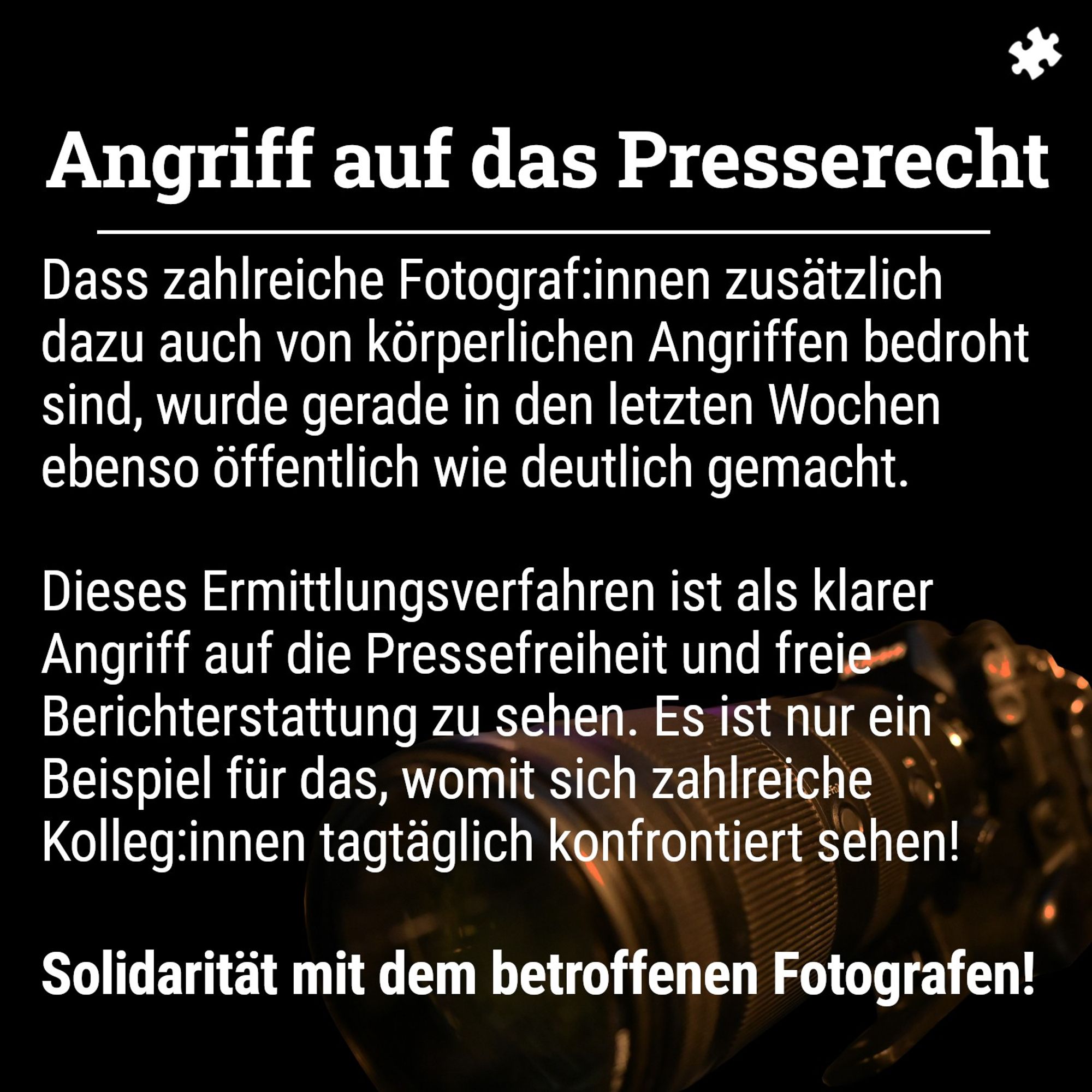 Schwarzer Hintergrund, davor eine Fotokamera. Im Vordergrund Text: Angriff auf das Presserecht: Dass zahlreiche Fotograf:innen zusätzlich dazu auch von körperlichen Angriffen bedroht sind, wurde gerade in den letzten Wochen ebenso öffentlich deutlich gemacht.

Dieses Ermittlungsverfahren ist als klarer Angriff auf die Pressefreiheit und freie Berichterstattung zu sehen. Es ist nur ein Beispiel für das, womit sich zahlreiche Kolleg:innen tagtäglich konfrontiert sehen!

Solidarität mit dem betroffenen Fotografen!