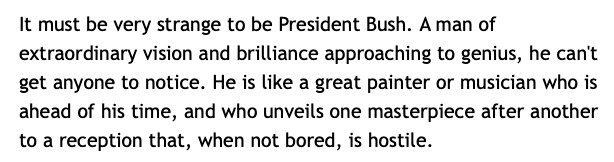 A passage by John Hinderaker from the “Powerline” Blog, July 2005:

"It must be very strange to be President Bush. A man of extraordinary vision and brilliance approaching to genius, he can't get anyone to notice. He is like a great painter or musician who is ahead of his time, and who unveils one masterpiece after another to a reception that, when not bored, is hostile.”
