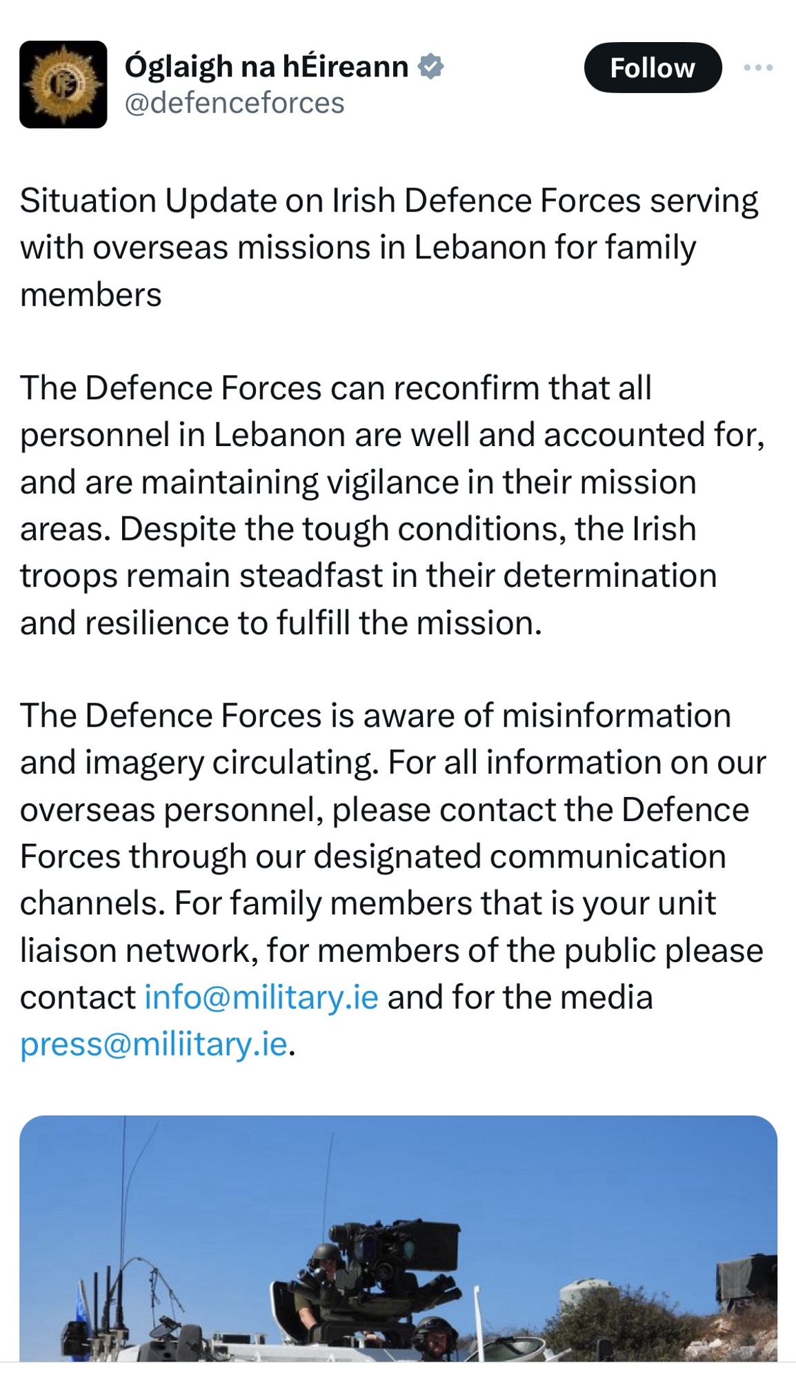 Situation Update on Irish Defence Forces serving with overseas missions in Lebanon for family members

The Defence Forces can reconfirm that all personnel in Lebanon are well and accounted for, and are maintaining vigilance in their mission areas. Despite the tough conditions, the Irish troops remain steadfast in their determination and resilience to fulfill the mission.

The Defence Forces is aware of misinformation and imagery circulating. For all information on our overseas personnel, please contact the Defence Forces through our designated communication channels. For family members that is your unit liaison network, for members of the public please contact info@military.ie and for the media press@miliitary.ie.