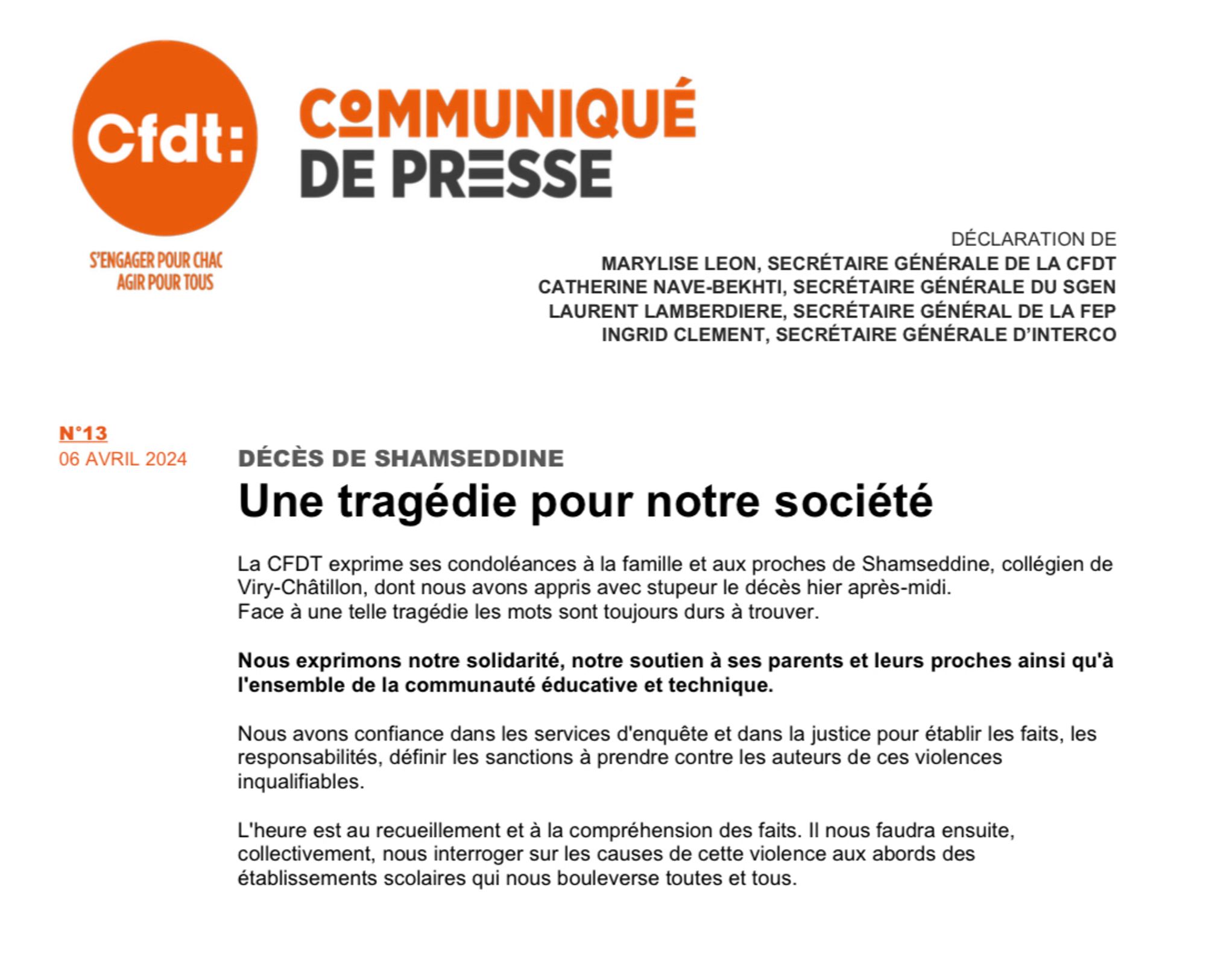 Communiqué de presse de la CFDT publié le 6 avril 2024 DÉCÈS DE SHAMSEDDINE
Une tragédie pour notre société
La CFDT exprime ses condoléances à la famille et aux proches de Shamseddine, collégien de Viry-Châtillon, dont nous avons appris avec stupeur le décès hier après-midi.
Face à une telle tragédie les mots sont toujours durs à trouver.
Nous exprimons notre solidarité, notre soutien à ses parents et leurs proches ainsi qu'à l'ensemble de la communauté éducative et technique.
Nous avons confiance dans les services d'enquête et dans la justice pour établir les faits, les responsabilités, définir les sanctions à prendre contre les auteurs de ces violences inqualifiables.
L'heure est au recueillement et à la compréhension des faits. Il nous faudra ensuite, collectivement, nous interroger sur les causes de cette violence aux abords des établissements scolaires qui nous bouleverse toutes et tous.