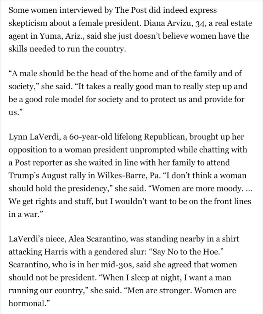 Some women interviewed by The Post did indeed express skepticism about a female president. Diana Arvizu, 34, a real estate agent in Yuma, Ariz., said she just doesn’t believe women have the skills needed to run the country.
“A male should be the head of the home and of the family and of society,” she said. “It takes a really good man to really step up and be a good role model for society and to protect us and provide for us.”
Lynn LaVerdi, a 60-year-old lifelong Republican, brought up her opposition to a woman president unprompted while chatting with a Post reporter as she waited in line with her family to attend Trump’s August rally in Wilkes-Barre, Pa. “I don’t think a woman should hold the presidency,” she said. “Women are more moody. … We get rights and stuff, but I wouldn’t want to be on the front lines in a war.”
LaVerdi’s niece, Alea Scarantino, was standing nearby in a shirt attacking Harris with a gendered slur: “Say No to the Hoe.” Scarantino, who is in her mid-30s, said she agreed that women should not be president. “When I sleep at night, I want a man running our country,” she said. “Men are stronger. Women are hormonal.”