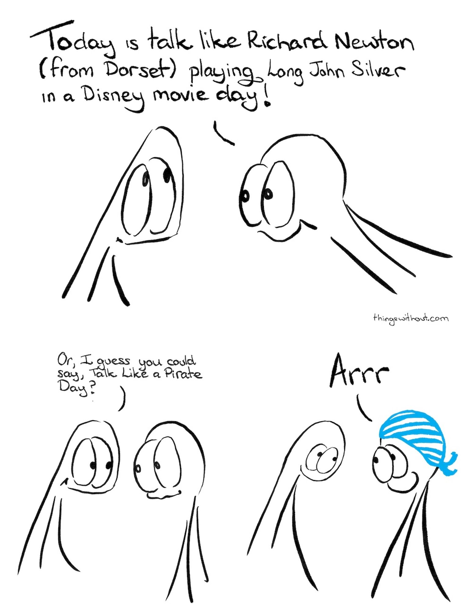 Thing 2 leans forward and talks excitedly with big words.

Thing 2: Today is talk like Richard Newton (from Dorset) playing Long John Silver in a Disney movie day!

 

Thing 1: Or, I guess you could say, Talk Like a Pirate Day?

 

Thing 1 and 2 take on poses that look remarkably similar to the end of the comic A Sad.

 

Thing 2: Arrr