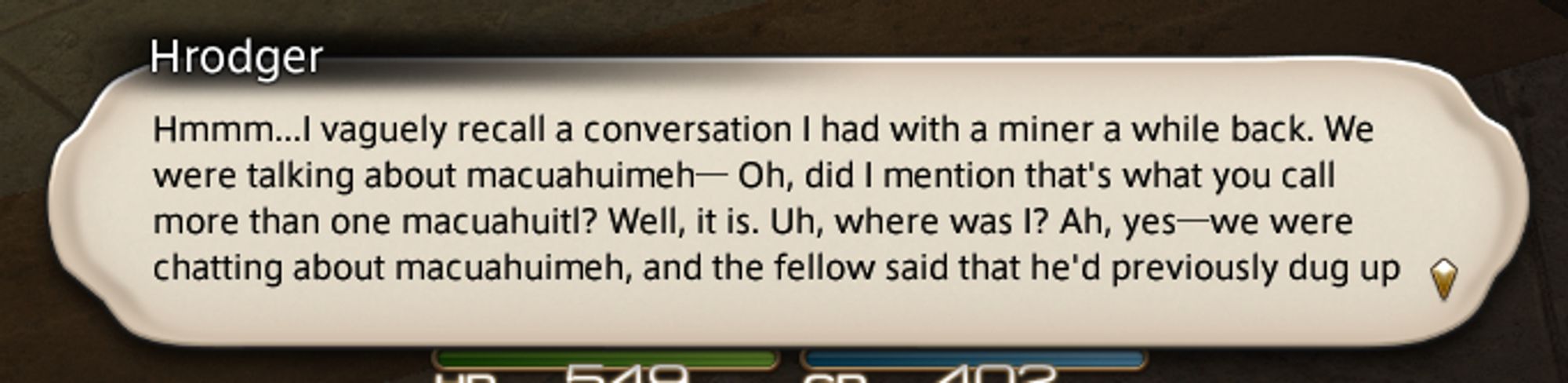 A dialogue bubble from Final Fantasy 14:

Hmmm...I vaguely recall a conversation I had with a miner a while back. We were talking about macuahuimeh - Oh, did I mention that's what you call more than one macuahuitl? Well it is. Uh, where was I? Ah, yes - we were chatting about macauhuimeh, and the fellow said that he'd previously dug up