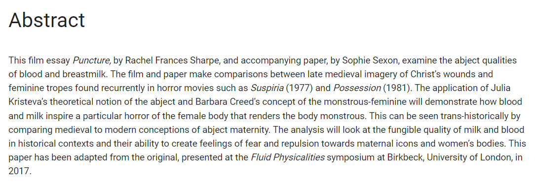 título "abstract" e embaixo o texto em inglês "This film essay Puncture, by Rachel Frances Sharpe, and accompanying paper, by Sophie Sexon, examine the abject qualities of blood and breastmilk. The film and paper make comparisons between late medieval imagery of Christ’s wounds and feminine tropes found recurrently in horror movies such as Suspiria (1977) and Possession (1981). The application of Julia Kristeva’s theoretical notion of the abject and Barbara Creed’s concept of the monstrous-feminine will demonstrate how blood and milk inspire a particular horror of the female body that renders the body monstrous. This can be seen trans-historically by comparing medieval to modern conceptions of abject maternity. The analysis will look at the fungible quality of milk and blood in historical contexts and their ability to create feelings of fear and repulsion towards maternal icons and women’s bodies.