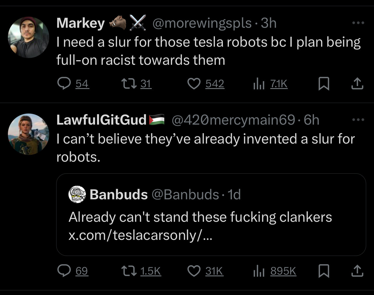 Markey
x.@morewingspls-3h
I need a slur for those tesla robots bc I plan being full-on racist towards them

LawfulGitGud =@420mercymain69•6h
I can't believe they've already invented a slur for robots.
• •
Banbuds @Banbuds •1d
Already can't stand these fucking clankers