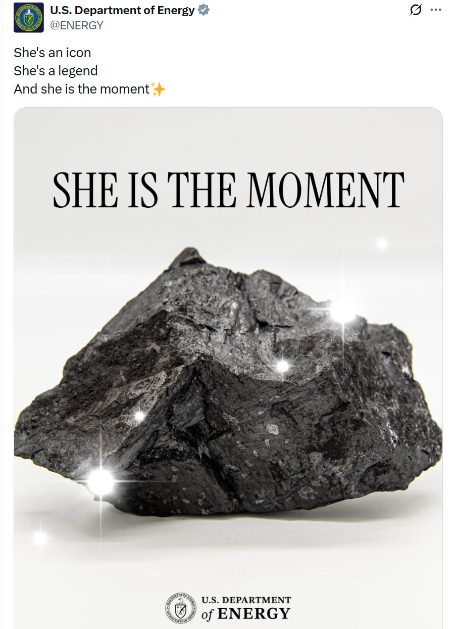 Tweet from official U.S. Department of Energy account
@ENERGY
She's an icon
She's a legend
And she is the moment
SHE IS THE MOMENT
(A photo of a piece of coal with added sparkle filter)
U.S. DEPARTMENT
of ENERGY