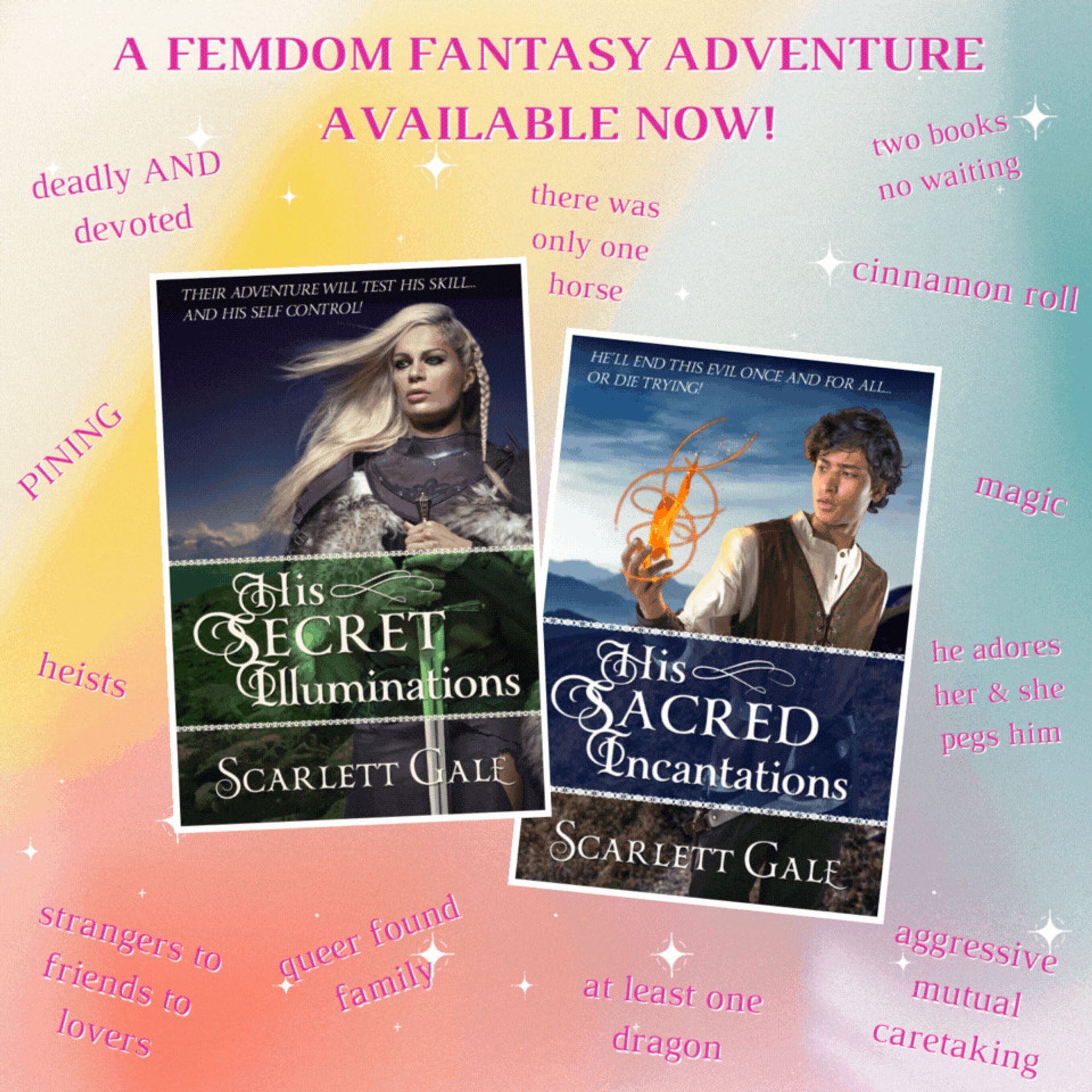 An animated gif of two book covers on a pastel gradient background with sparkles and arrows pointing to them. The covers are for His Secret Illuminations and His Sacred Incantations by Scarlett Gale. The entire image is captioned, "A femdom fantasy adventure available now!" Around it are story notes that read:
deadly and devoted;
PINING;
heists;
strangers to friends to lovers;
queer found family;
at least one dragon;
aggressive mutual caretaking;
he adores her & she pegs him;
magic;
cinnamon roll;
two books no waiting;
there was only one horse;