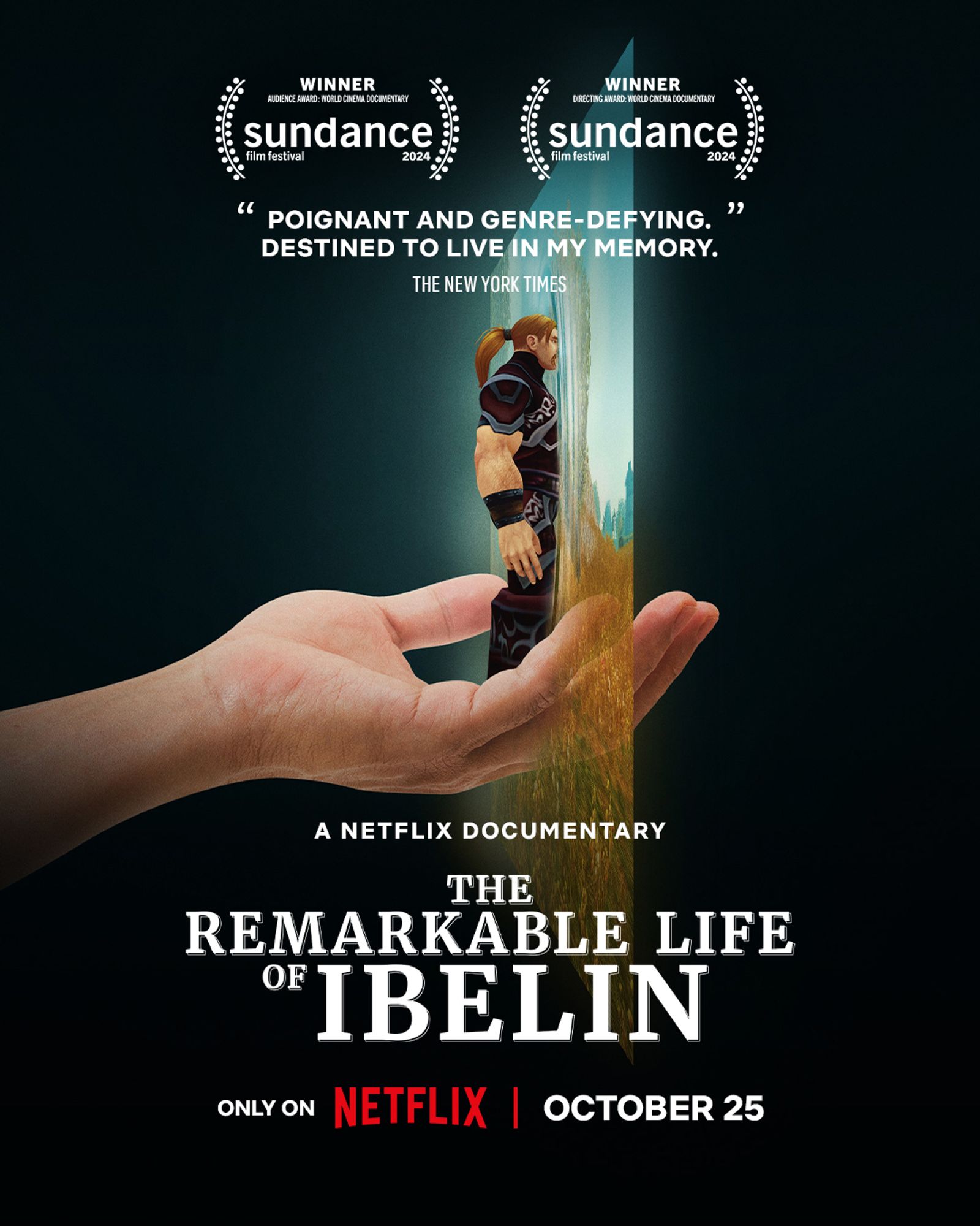 The movie poster for the documentary film The Remarkable Life of Ibelin. This poster features a simple image of a hand held out with an in-game human WoW character standing on the palm. The hand is reaching into a semi-transparent screen showing the fields of Westfall, with the character half inside the screen and half out. Several blocks of text are overlaid above and below the image over a black background. They read as follows:
Winner – Audience Award: World Cinema Documentary, Sundance Film Festival 2024
Winner – Audience Award: Directing Award, Sundance Film Festival 2024
“Poignant and genre-defining. Destined to live in my memory.” The New York Times
A Netflix Documentary
The Remarkable Life of Ibelin