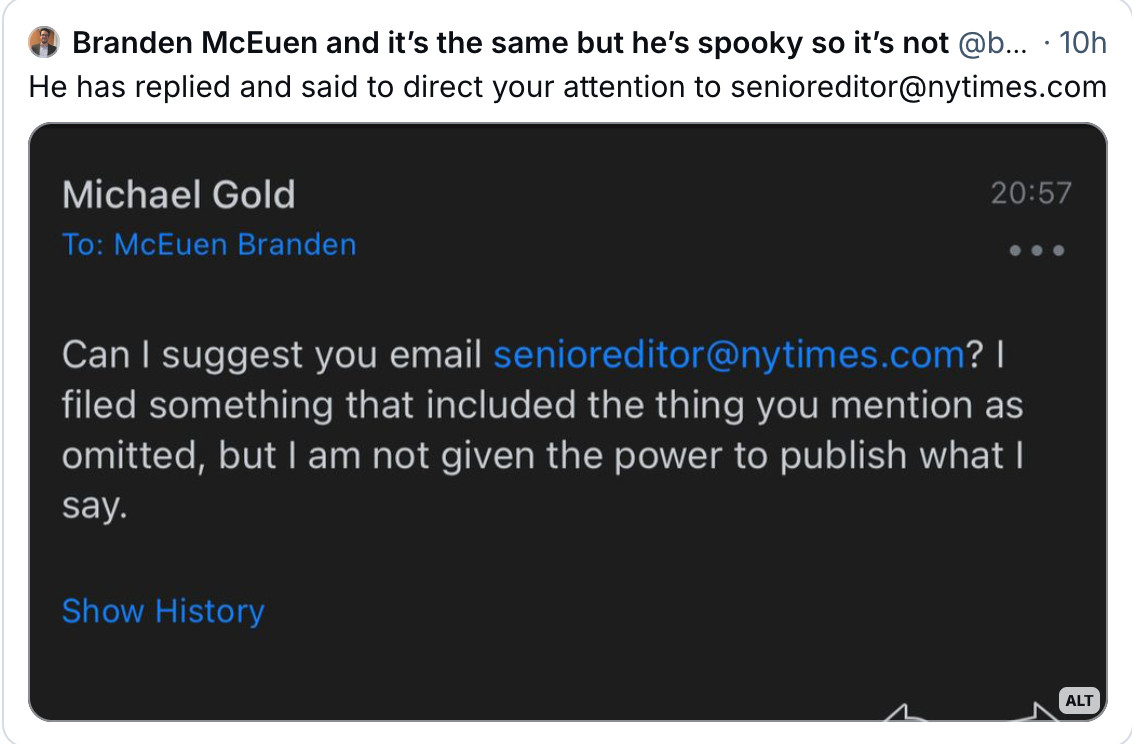 The journalist (Michael Gold) responds by saying "I filed something that included the thing that you mention as omitted, but I am not given the power to publish what I say."  He suggests emailing senioreditor@nytimes.com