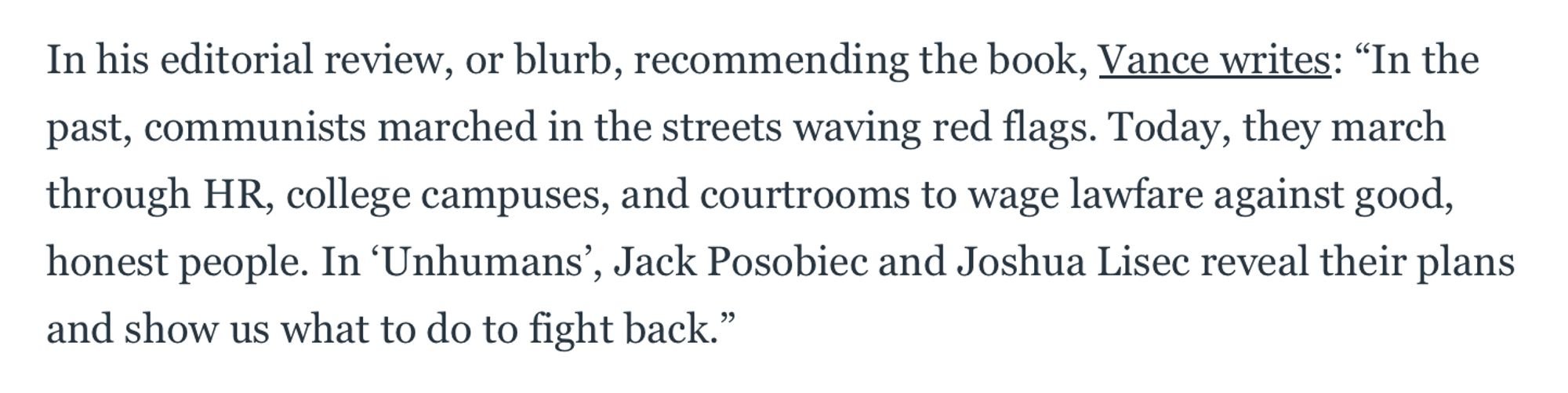 In his editorial review, or blurb, recommending the book, Vance writes: "In the past, communists marched in the streets waving red flags. Today, they march through HR, college campuses, and courtrooms to wage lawfare against good, honest people. In 'Unhumans', Jack Posobiec and Joshua Lisec reveal their plans
and show us what to do to fight back."