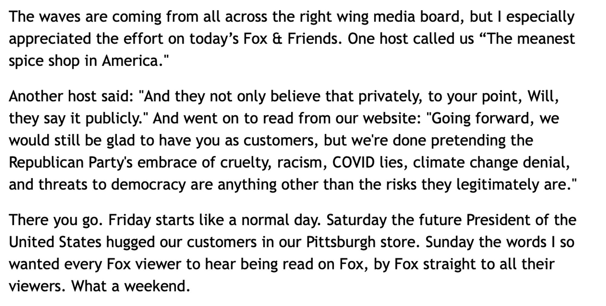 Penzey's newsletter snippet, from Mr. Penzey:
"The waves are coming from all across the right wing media board, but I especially appreciated the effort on today's Fox & Friends. One host called us "The meanest spice shop in America."
Another host said: "And they not only believe that privately, to your point, Will, they say it publicly." And went on to read from our website: "Going forward, we would still be glad to have you as customers, but we're done pretending the Republican Party's embrace of cruelty, racism, COVID lies, climate change denial, and threats to democracy are anything other than the risks they legitimately are."
There you go. Friday starts like a normal day. Saturday the future President of the United States hugged our customers in our Pittsburgh store. Sunday the words I so wanted every Fox viewer to hear being read on Fox, by Fox straight to all their viewers. What a weekend."