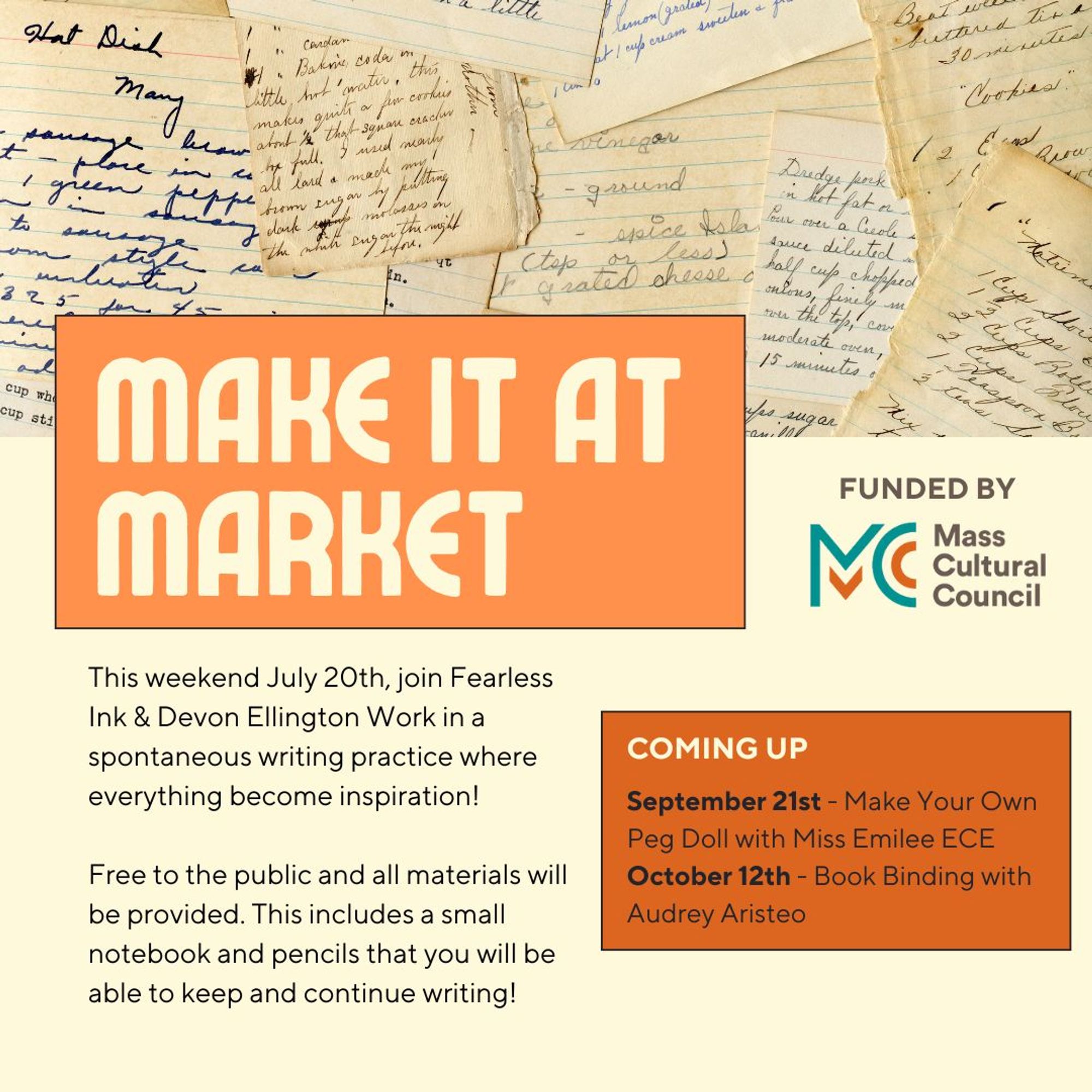 Flyer for Make it at market with written pages. Text: "this weekend, July 20th, join Fearless Ink & Devon Ellington Work in a spontaneous writing practice where everything becomes inspiration! Free to the public & all materials will be provided. This includes a small notebook & pencils that you will be able to keep & continue writing." Funded by Mass Cultural Council. Coming up box for Sept. 21 and oct. 12th.