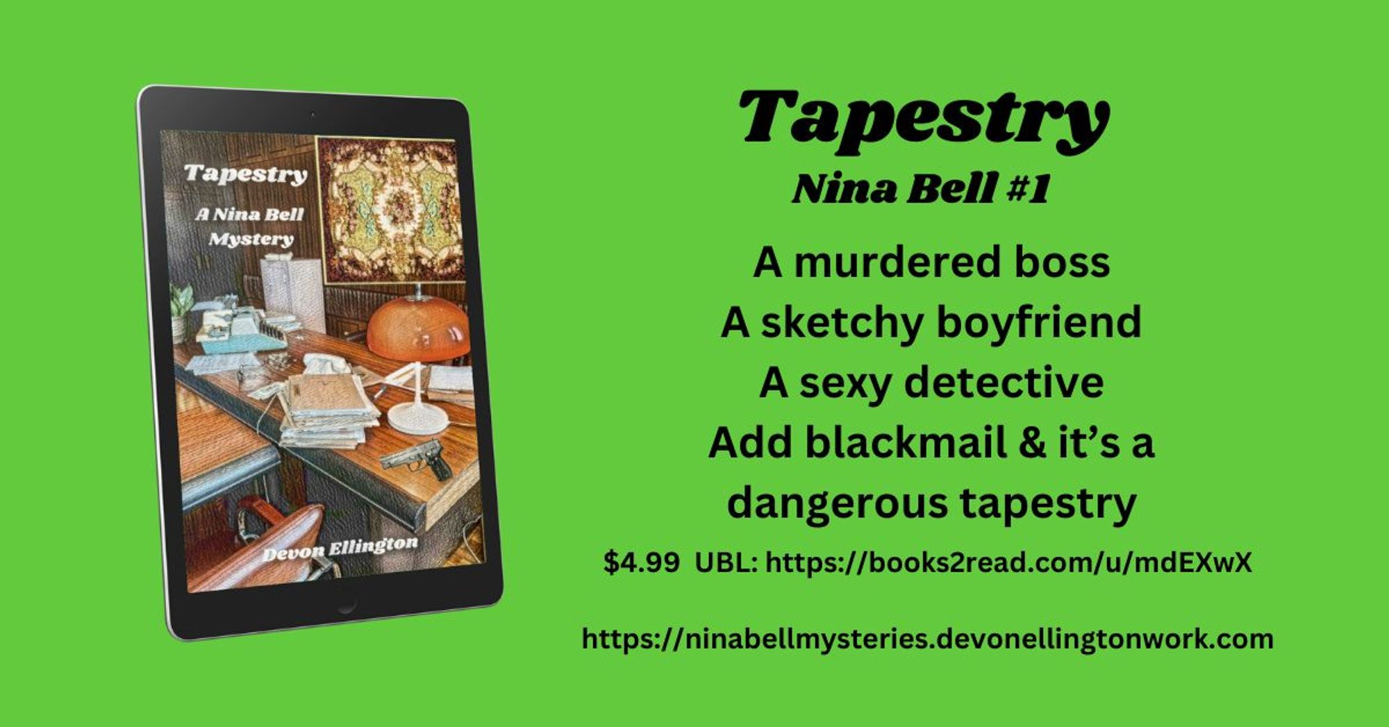 Green background. With the digital cover of TAPESTRY, showing a tapestry over a messy desk with books, papers, a lamp, and a gun. Tex: Tapestry, Nina Bell #1. A murdered boss, a sketchy boyfriend, a sexy detective. Add blackmail & it's a dangerrous tapesty. $4.99 US with UBL. https://ninabellmysteries.devonellingtonwork.com