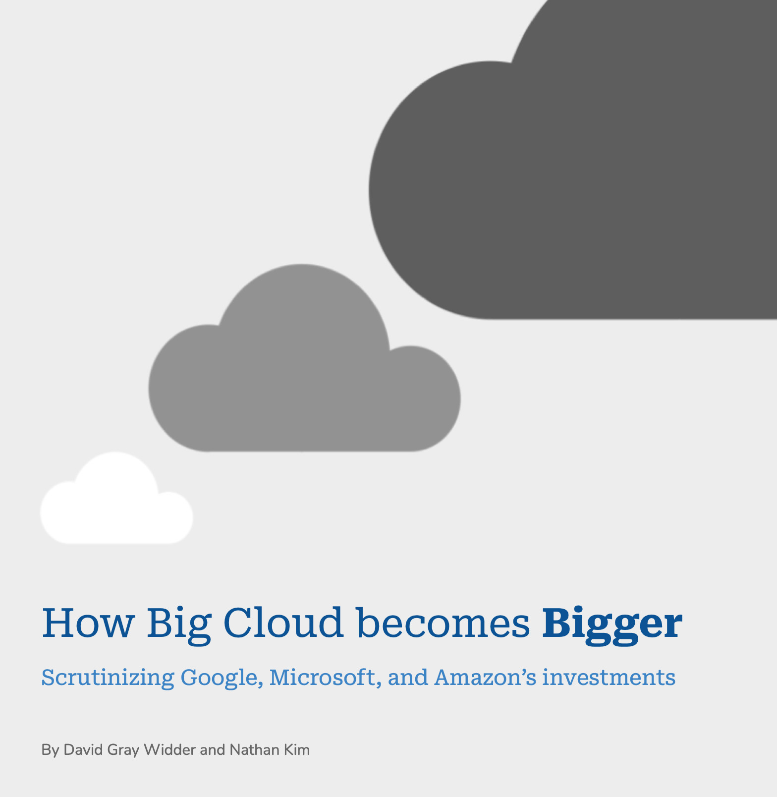 The cover of the report, with dark blue title "How Big Cloud becomes Bigger" with "Bigger" in bold, and subtitle in light blue "Scrutinizing Google Microsoft and Amazon's investments", and light grey author line "David Gray Widder and Nathan Kim" on light grey page background with three clouds: white, dark grey, and very dark grey getting bigger and going towards the top right until they're off the page.