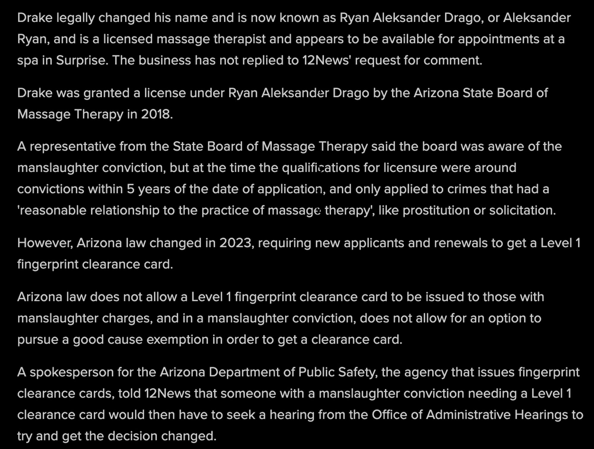 Drake legally changed his name and is now known as Ryan Aleksander Drago, or Aleksander Ryan, and is a licensed massage therapist and appears to be available for appointments at a spa in Surprise. The business has not replied to 12News' request for comment. 
Drake was granted a license under Ryan Aleksander Drago by the Arizona State Board of Massage Therapy in 2018.
A representative from the State Board of Massage Therapy said the board was aware of the manslaughter conviction, but at the time the qualifications for licensure were around convictions within 5 years of the date of application, and only applied to crimes that had a 'reasonable relationship to the practice of massage therapy', like prostitution or solicitation.
However, Arizona law changed in 2023, requiring new applicants and renewals to get a Level 1 fingerprint clearance card. 
AZ law does not allow a Level 1 fingerprint clearance card to be issued to those with manslaughter charges...

link: https://shorturl.at/5o1Q