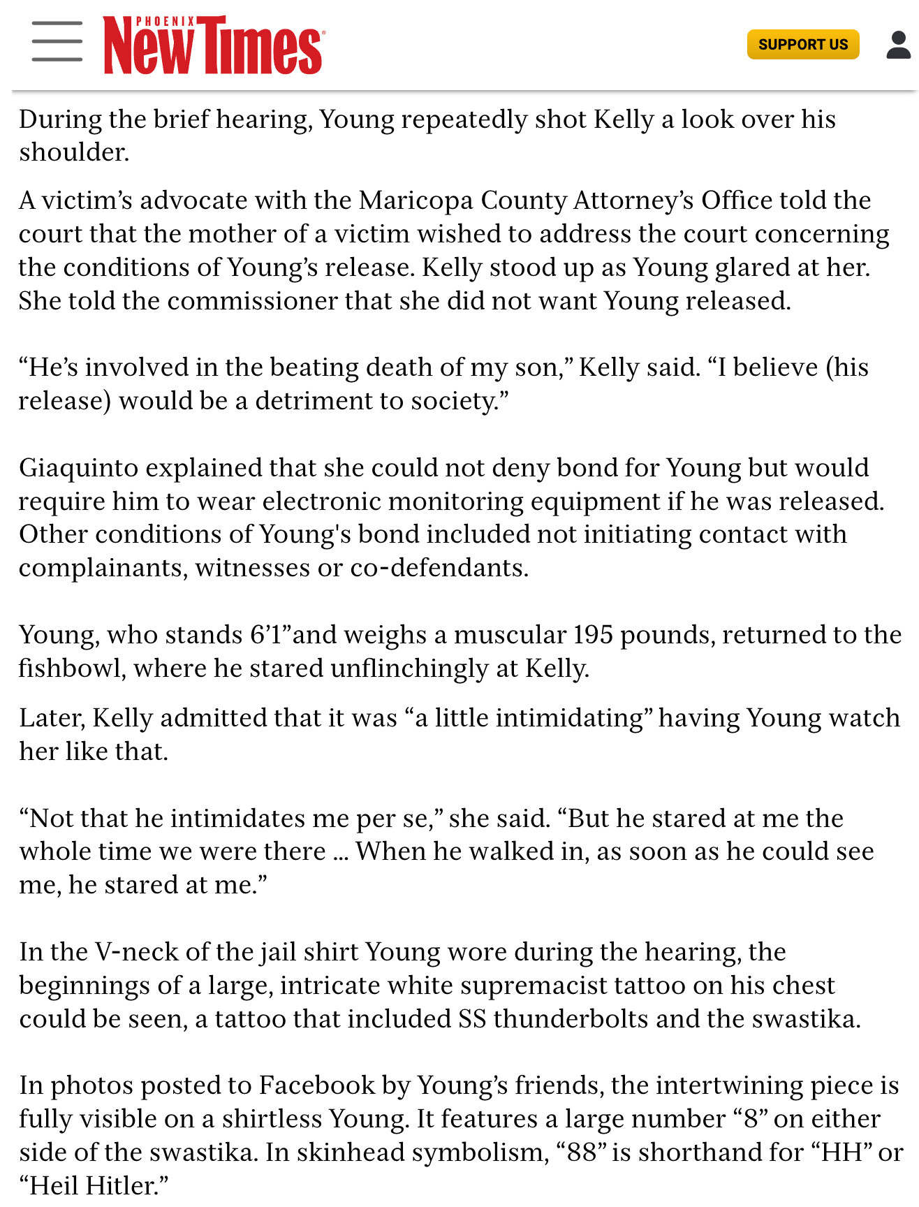 During the brief hearing, Young repeatedly shot Kelly a look over his shoulder. A victim's advocate with the Maricopa County Attorney's Office told the court that the mother of a victim wished to address the court concerning the conditions of Young's release. Kelly stood up as Young glared at her. She told the commissioner that she did not want Young released.

"He's involved in the beating death of my son," Kelly said. "I believe (his release) would be a detriment to society."

Giaquinto explained that she could not deny bond for Young but would require him to wear electronic monitoring equipment if he was released. Other conditions of Young's bond included not initiating contact with complainants, witnesses or co-defendants. Young, who stands 6'1"and weighs a muscular 195 pounds, returned to the fishbowl, where he stared unflinchingly at Kelly. Later, Kelly admitted that it was "a little intimidating" having Young watch her like that.

full text: https://shorturl.at/Tgs4B