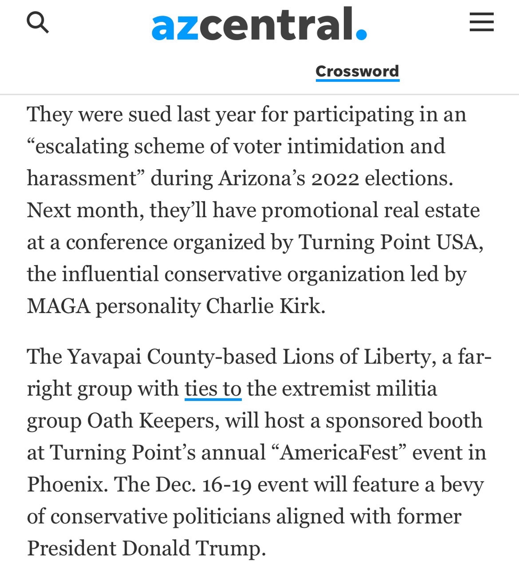 Az Central 
They were sued last year for participating in an
"escalating scheme of voter intimidation and harassment" during Arizona's 2022 elections.
Next month, they'll have promotional real estate at a conference organized by Turning Point USA, the influential conservative organization led by MAGA personality Charlie Kirk.
The Yavapai County-based Lions of Liberty, a far-right group with ties to the extremist militia group Oath Keepers, will host a sponsored booth at Turning Point's annual "AmericaFest" event in Phoenix. The Dec. 16-19 event will feature a bevy of conservative politicians aligned with former President Donald Trump.