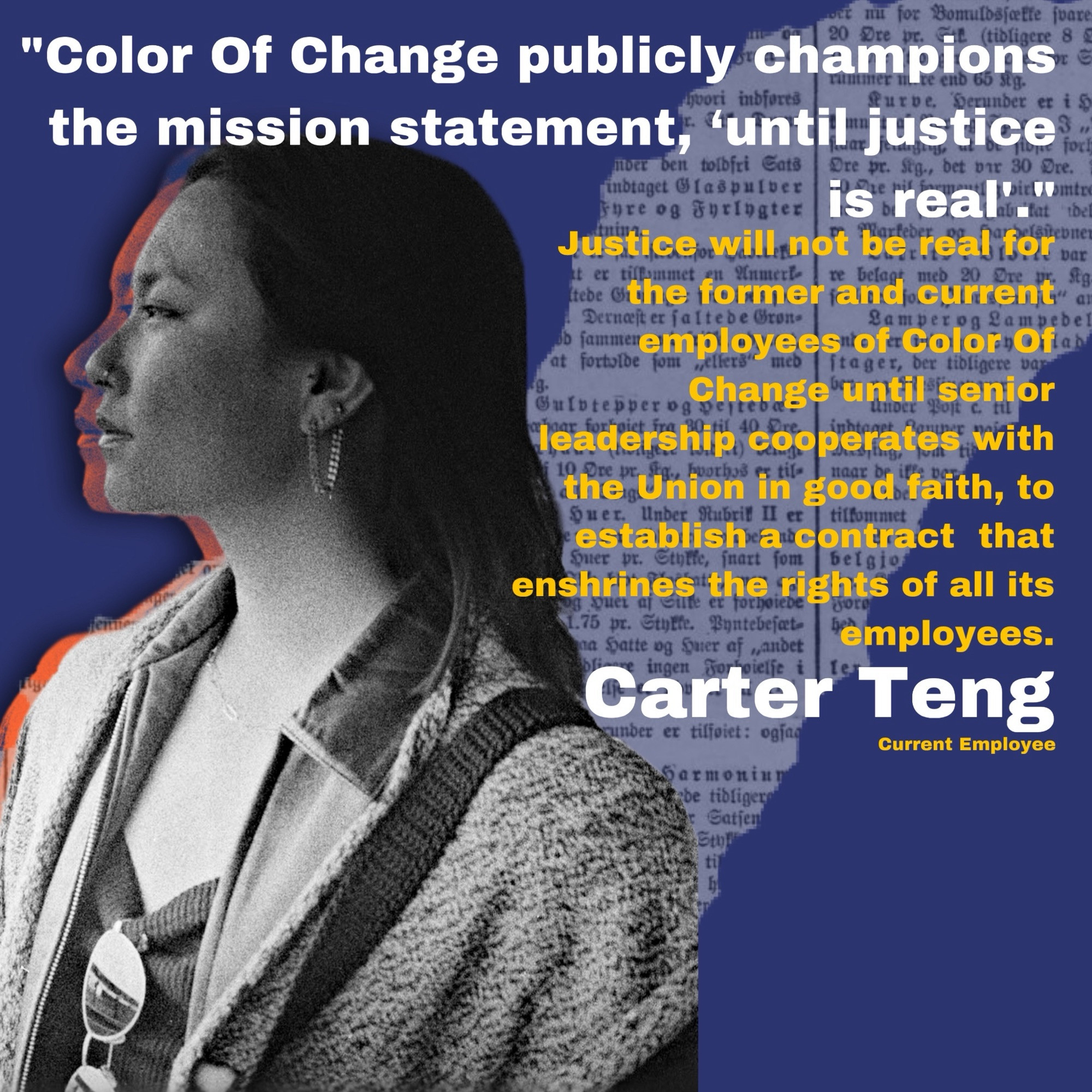 "Color Of Change publicly champions the mission statement, 'until justice is real.’”

Justice, will not be real for the former and current
employees of Color Of Change until senior leadership, cooperates with the Union in good faith, to establish a contract that enshrines the rights of all its employees.”

Carter Teng
Current Employee