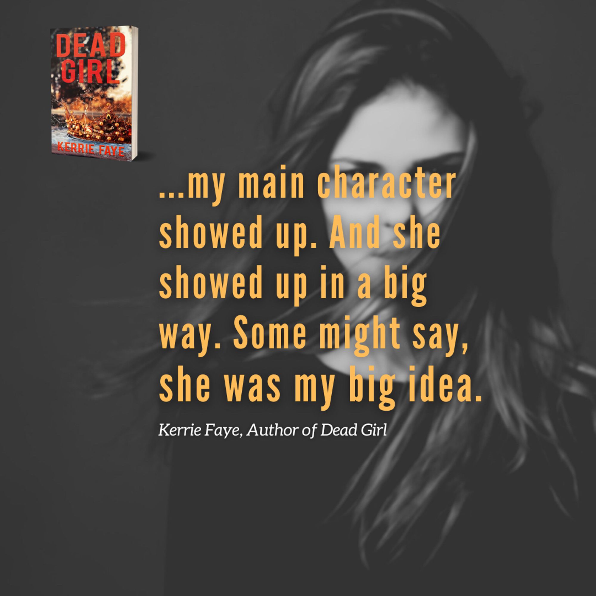 Image: black and white photo teen girl with hair blown into face,
Cover of paperback: DEAD GIRL, young adult paranormal thriller
“…my main character showed up. And she showed up in a big way. Some might say, she was my big idea.” Kerrie Faye, Author of Dead Girl