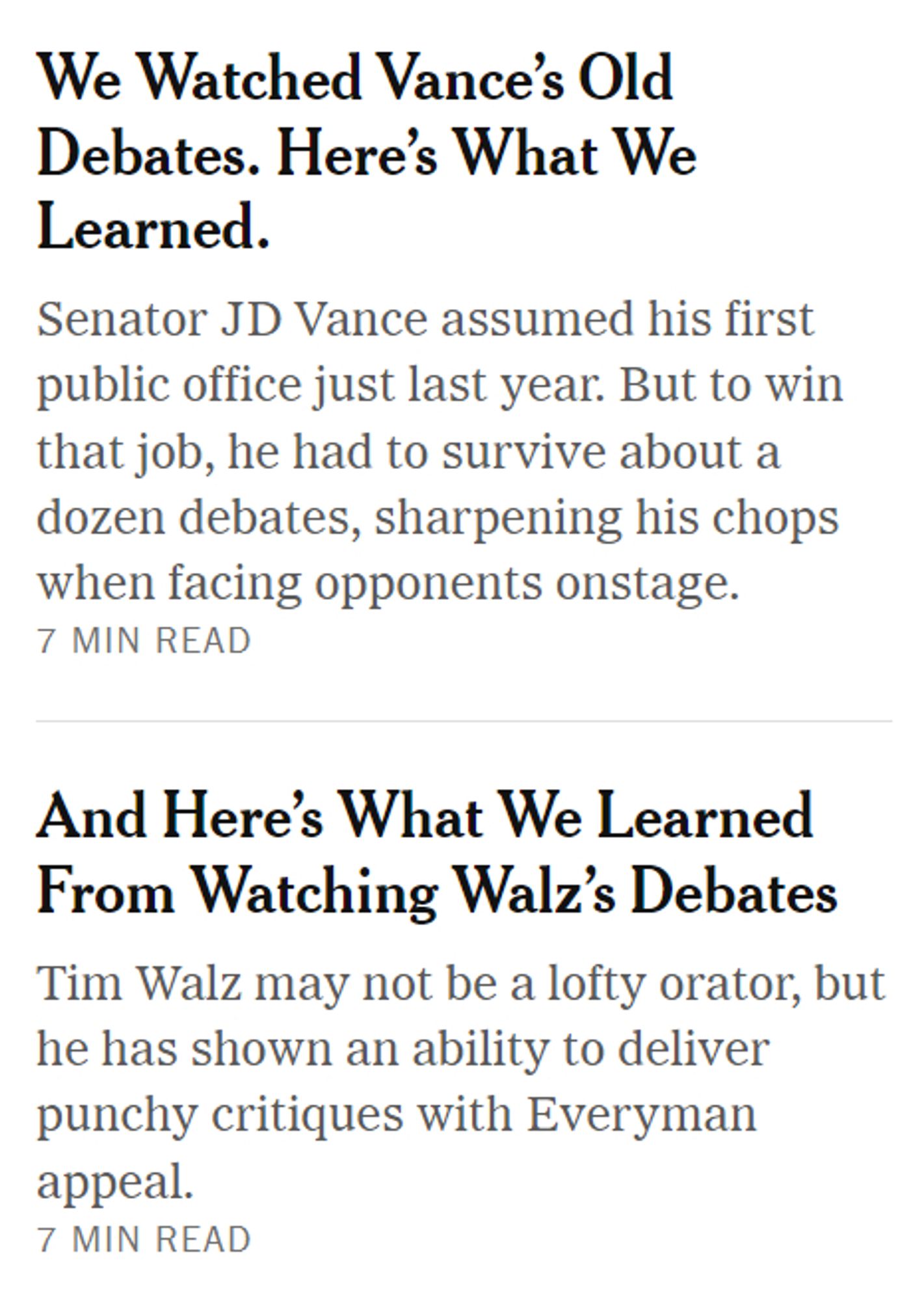 Pair of NY Times headlines:

"We Watched Vance’s Old Debates. Here’s What We Learned.

Senator JD Vance assumed his first public office just last year. But to win that job, he had to survive about a dozen debates, sharpening his chops when facing opponents onstage."

and

"And Here’s What We Learned From Watching Walz’s Debates

Tim Walz may not be a lofty orator, but he has shown an ability to deliver punchy critiques with Everyman appeal."