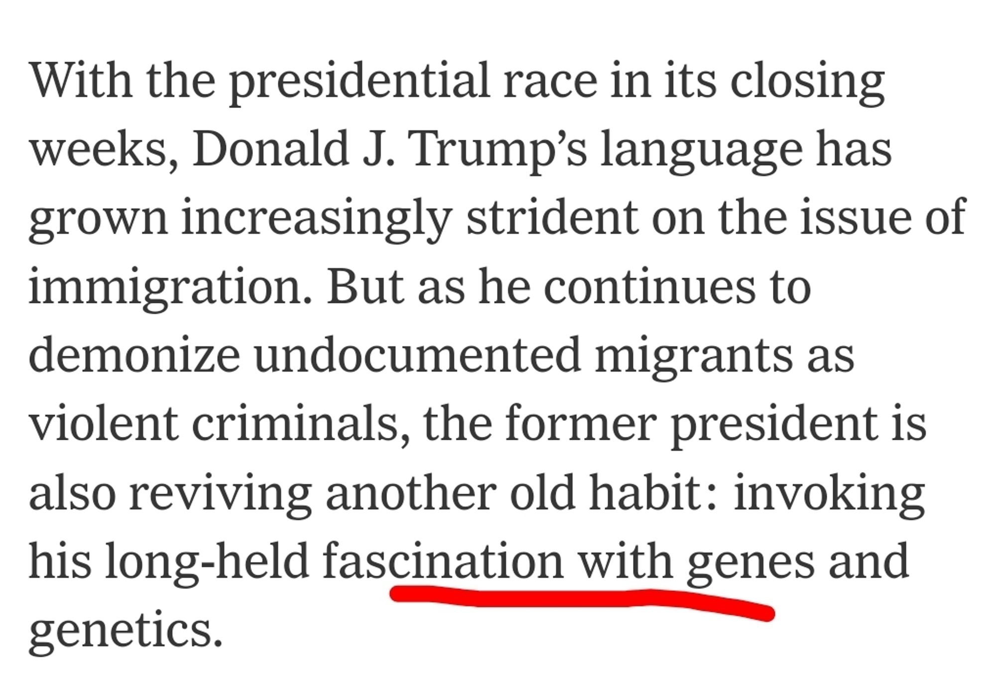 Snip from NY Times article:

"But as he continues to demonize undocumented migrants as violent criminals, the former president is also reviving another old habit: invoking his long-held fascination with genes and genetics."