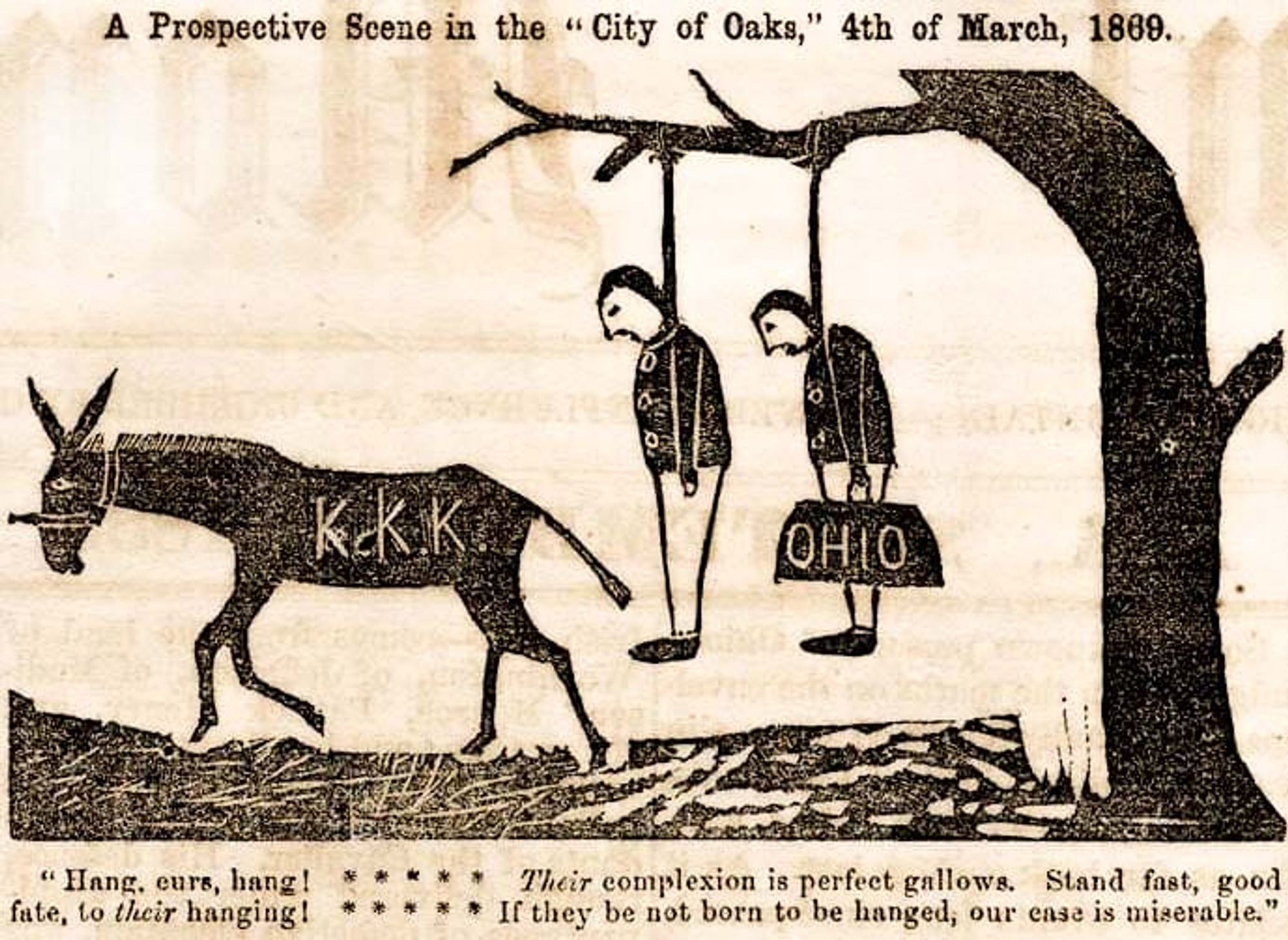 Image depicting 2 figures hanging by their necks from the limb of a tree, as a mule labeled "K.K.K." walks away.

"A cartoon from the September 1, 1868, issue of the Tuscaloosa Independent Monitor. The lynched images represent two educators: Arad S. Lakin, right, a Methodist minister and "carpetbagger" from Ohio who had just been named president of the University of Alabama, and Noah B. Cloud, a southern-born Republican, or "scalawag," politician serving as Superintendent of Public Instruction of Alabama. The mule is marked with the initials of the Ku Klux Klan, and the image serves as a threat to enemies of the Klan."

Image and description from https://encyclopediaofalabama.org/media/klan-cartoon-1868/