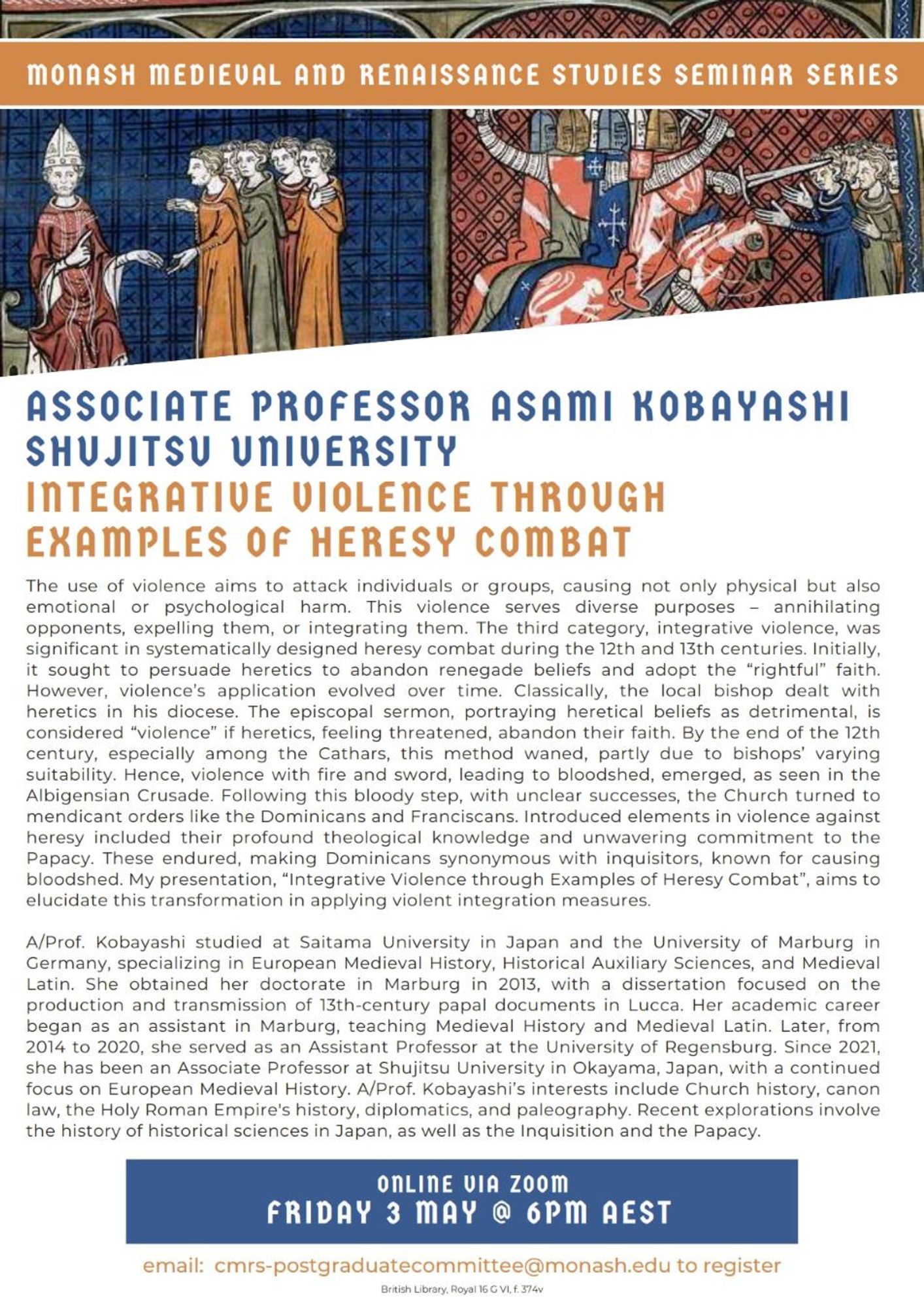 Abstract: The use of violence aims to attack individuals or groups, causing physical, emotional or psychological harm. This violence serves diverse purposes: annihilating, expelling or integrating opponents. Integrative violence was significant in systematically designed heresy combat during the 12th & 13th centuries. It initially sought to persuade heretics to abandon renegade beliefs & adopt the “rightful” faith, however, this evolved over time, from the “violence” of early episcopal sermons, portraying heretical beliefs as detrimental, to violence with fire & sword, leading to bloodshed, as seen in the Albigensian Crusade. Following this bloody step, the Church turned to mendicant orders like the Dominicans and Franciscans. Dominicans became synonymous with inquisitors, known for causing bloodshed. My presentation aims to elucidate this transformation in applying violent integration measures.
Fri 3 May @ 6pm AEST. Email cmrs-postgraduatecommittee@monash.edu for zoom link