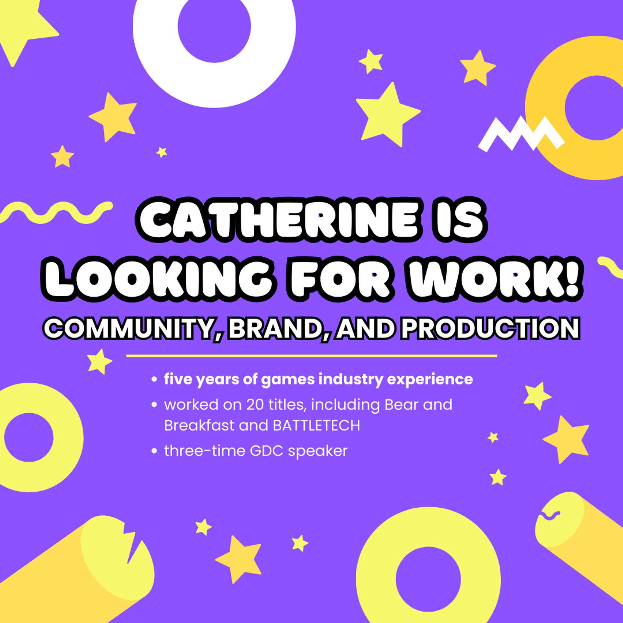 CATHERINE IS LOOKING FOR WORK
COMMUNITY, BRAND, AND PRODUCTION

five years of games industry experience
worked on 20 titles, including Bear and Breakfast and BATTLETECH
three-time GDC speaker