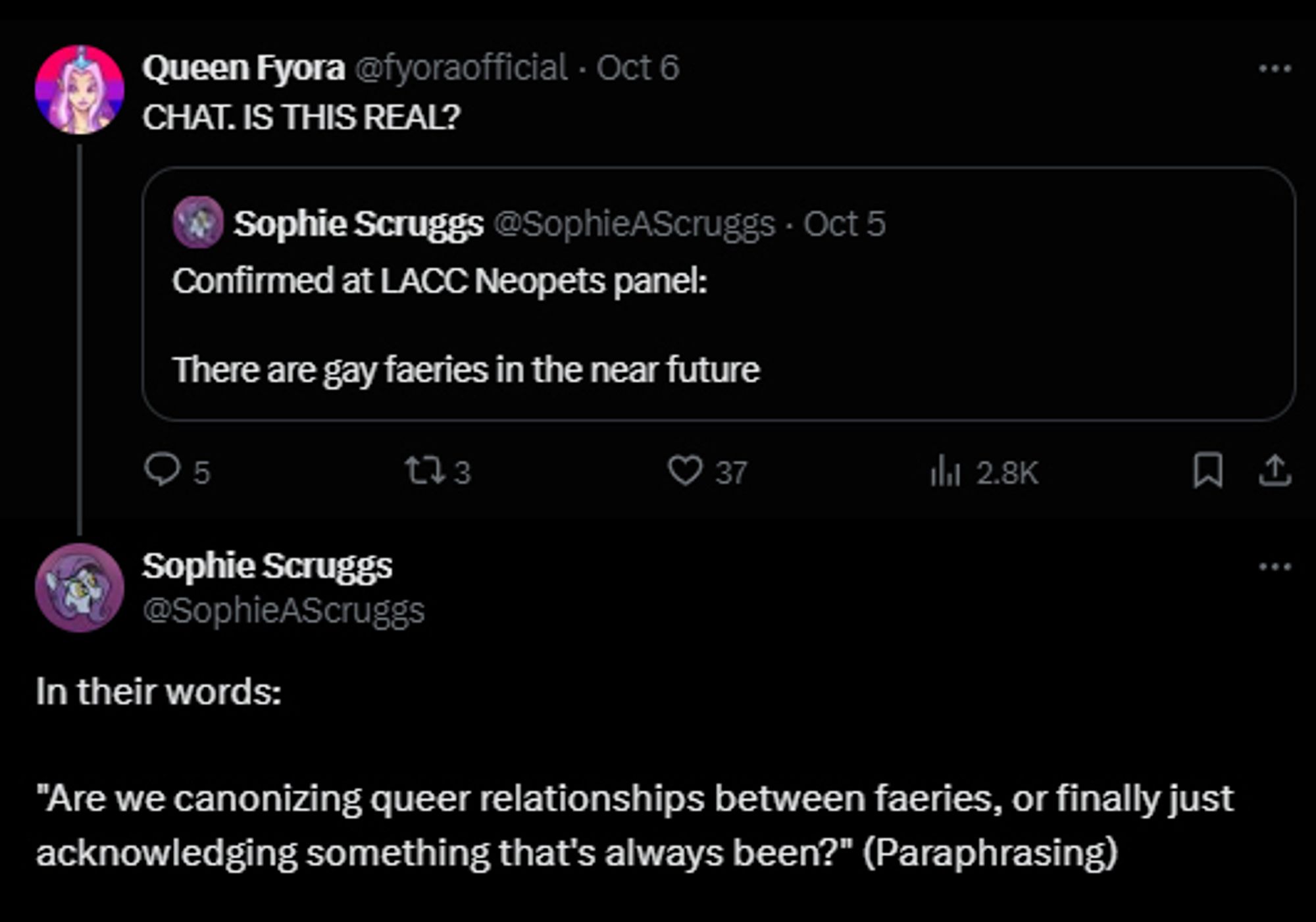 A Twitter thread about the recent Neopets panel at LACC. Someone quote-retweets a tweet that reads, “Confirmed at LACC Neopets panel: There are gay faeries in the near future,” commenting, “CHAT. IS THIS REAL?” The user in the quote-retweet says, “In their words:
‘Are we canonizing queer relationships between faeries, or finally just acknowledging something that's always been?’ (Paraphrasing)”