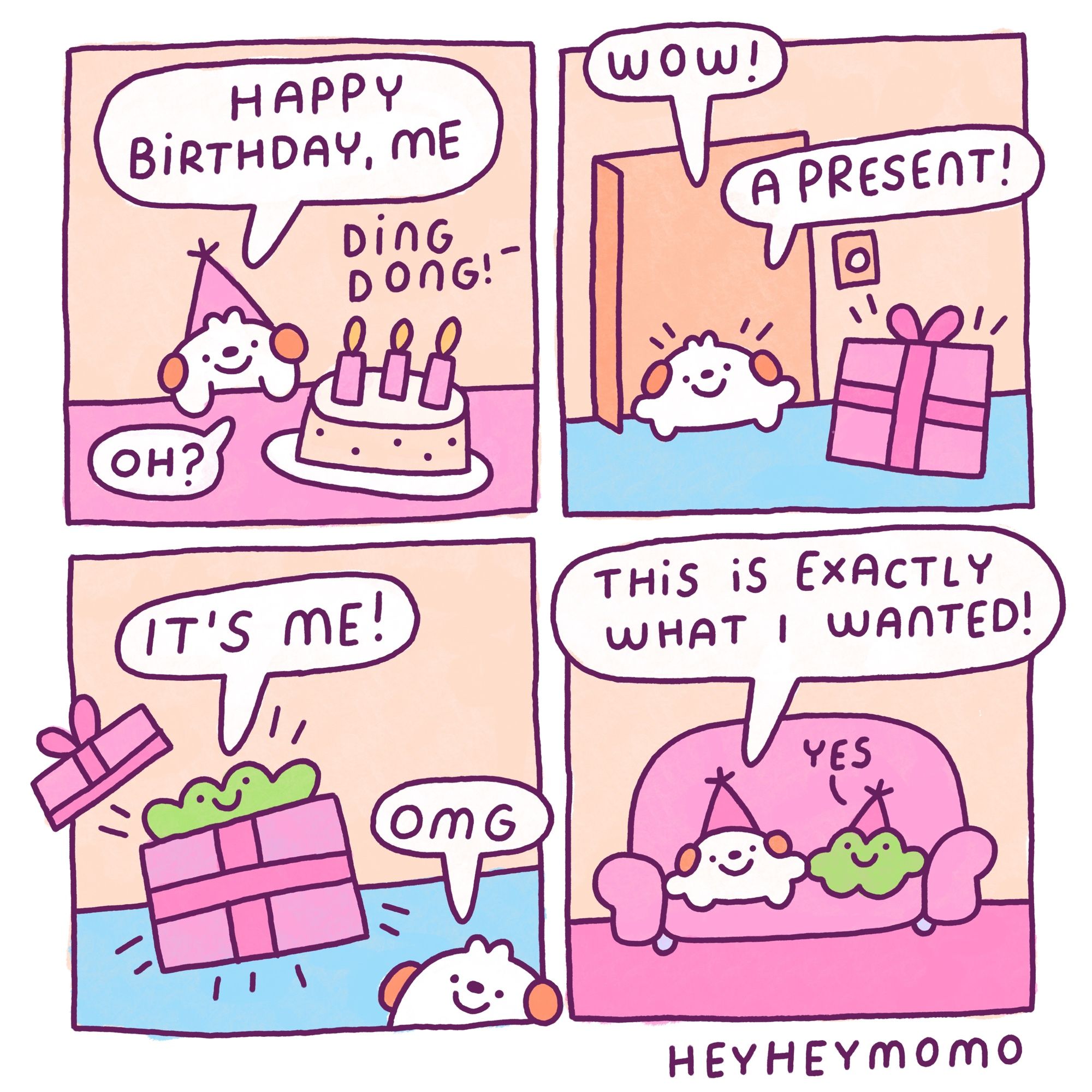 Four panel comic: 

Panel 1: we see Momo on his pink table wearing a party hat and there’s a cake with candles in front of him. He says “happy birthday, me”.  From outside the frame the doorbell rings “ding dong”. Momo reacts “oh?”

Panel 2: momo is now outside of his apartment door. There’s a big pink box with ribbons like a present outside. Momo says “wow!” “A present!”

Panel 3: Forg jumps out of the box, the lid flies off. He yells “it’s me!” Momo goes “omg”

Panel 4: they are now together on their pink couch and they are both wearing party hats. Momo says “this is exactly what I wanted” forg in his traditional manner just goes “yes”