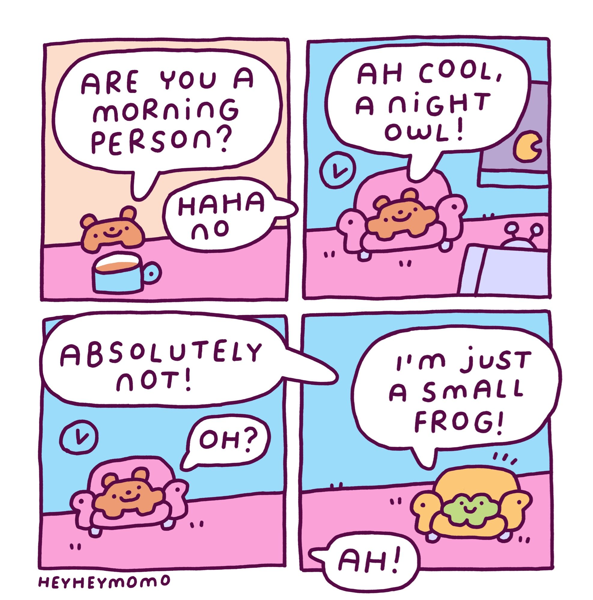 4 panel comic:
Panel 1: Bruno at the table with a cup of coffee in a blue mug. He says to a character off screen “are you a morning person?” The character we can’t see replies “haha no”
Panel 2: now Bruno is in a lounge chair in his living room, in the background is a window through which we see the moon and in the foreground is an old school tv with antenna. Bruno states “ah cool, a night owl”
Panel 3: a similar but simplified version of the second panel. The mystery character again off panel says “absolutely not!” And Bruno says “oh?”
Panel 4: we finally see that the character Bruno had been talking to is our little green friend Forg. He explains “I’m just a small frog!” And now Bruno replies from off screen simply “ah!”