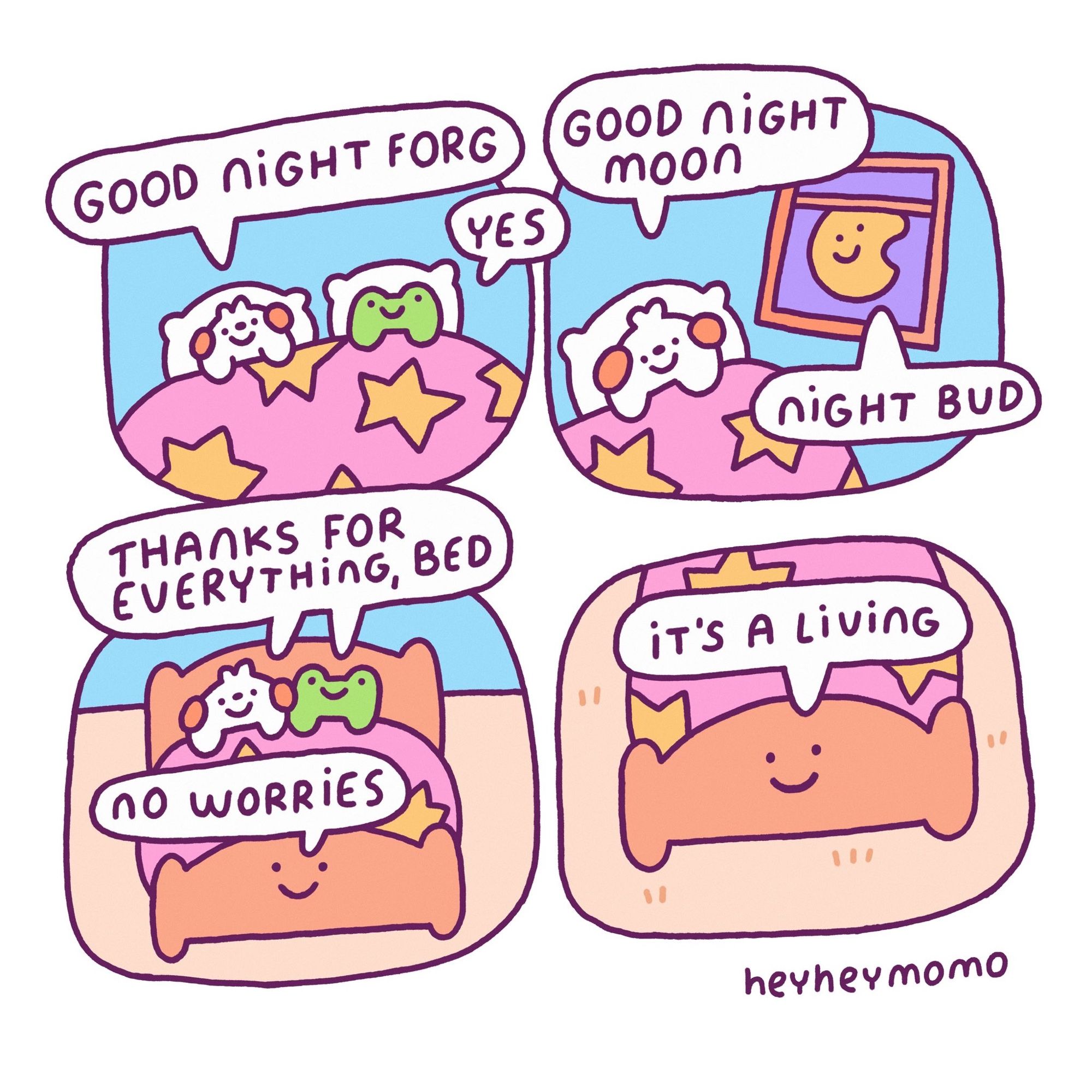 4 panel comic: panel 1: momo and Forg in bed. Momo says “good night forg” Forg simply replies “Yes” as he does. Panel 2: momo sees the moon with a silly smily face through the window and he says “good night moon”. The moon replies “night bud”. Third panel: momo and forg together in bed, they smile and say “thanks for everything, bed”. The bed also has a smily face and it says “no worries”. Fourth panel: a zoom in on the bed’s face. It says “it’s a living” and keeps smiling