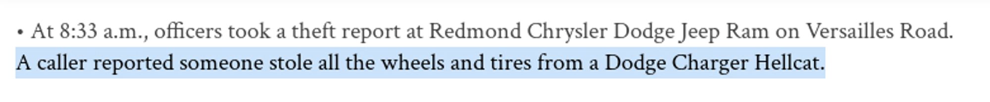 • At 8:33 a.m., officers took a theft report at Redmond Chrysler Dodge Jeep Ram on Versailles Road. A caller reported someone stole all the wheels and tires from a Dodge Charger Hellcat.