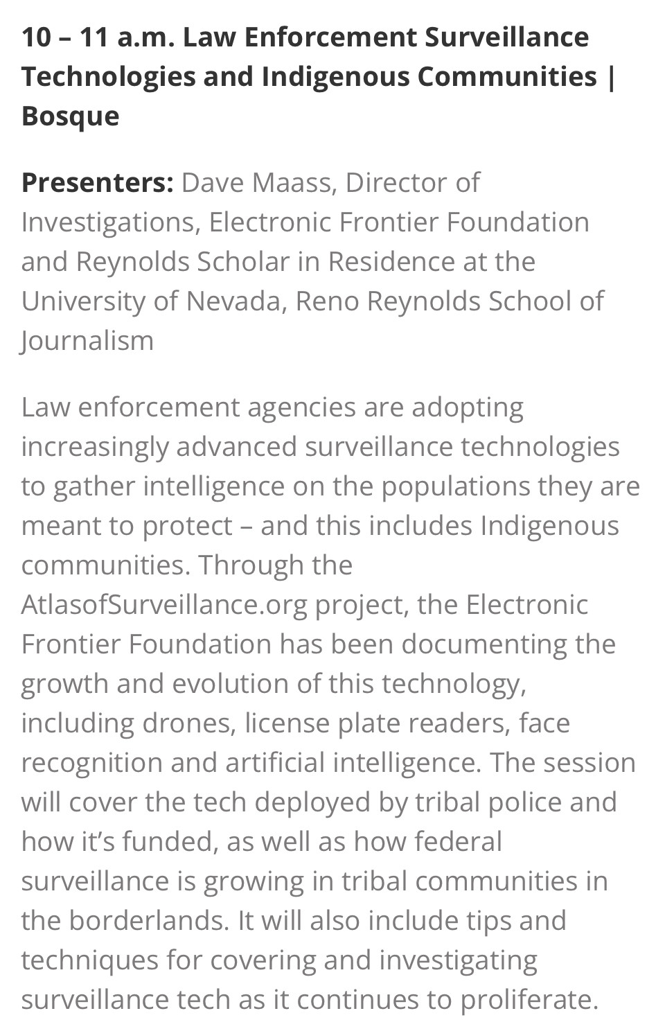 10 – 11 a.m. Law Enforcement Surveillance Technologies and Indigenous Communities | Bosque

Presenters: Dave Maass, Director of Investigations, Electronic Frontier Foundation and Reynolds Scholar in Residence at the University of Nevada, Reno Reynolds School of Journalism

Law enforcement agencies are adopting increasingly advanced surveillance technologies to gather intelligence on the populations they are meant to protect – and this includes Indigenous communities. Through the AtlasofSurveillance.org project, the Electronic Frontier Foundation has been documenting the growth and evolution of this technology, including drones, license plate readers, face recognition and artificial intelligence. The session will cover the tech deployed by tribal police and how it’s funded, as well as how federal surveillance is growing in tribal communities in the borderlands. It will also include tips and techniques for covering and investigating surveillance tech as it continues to proliferate.