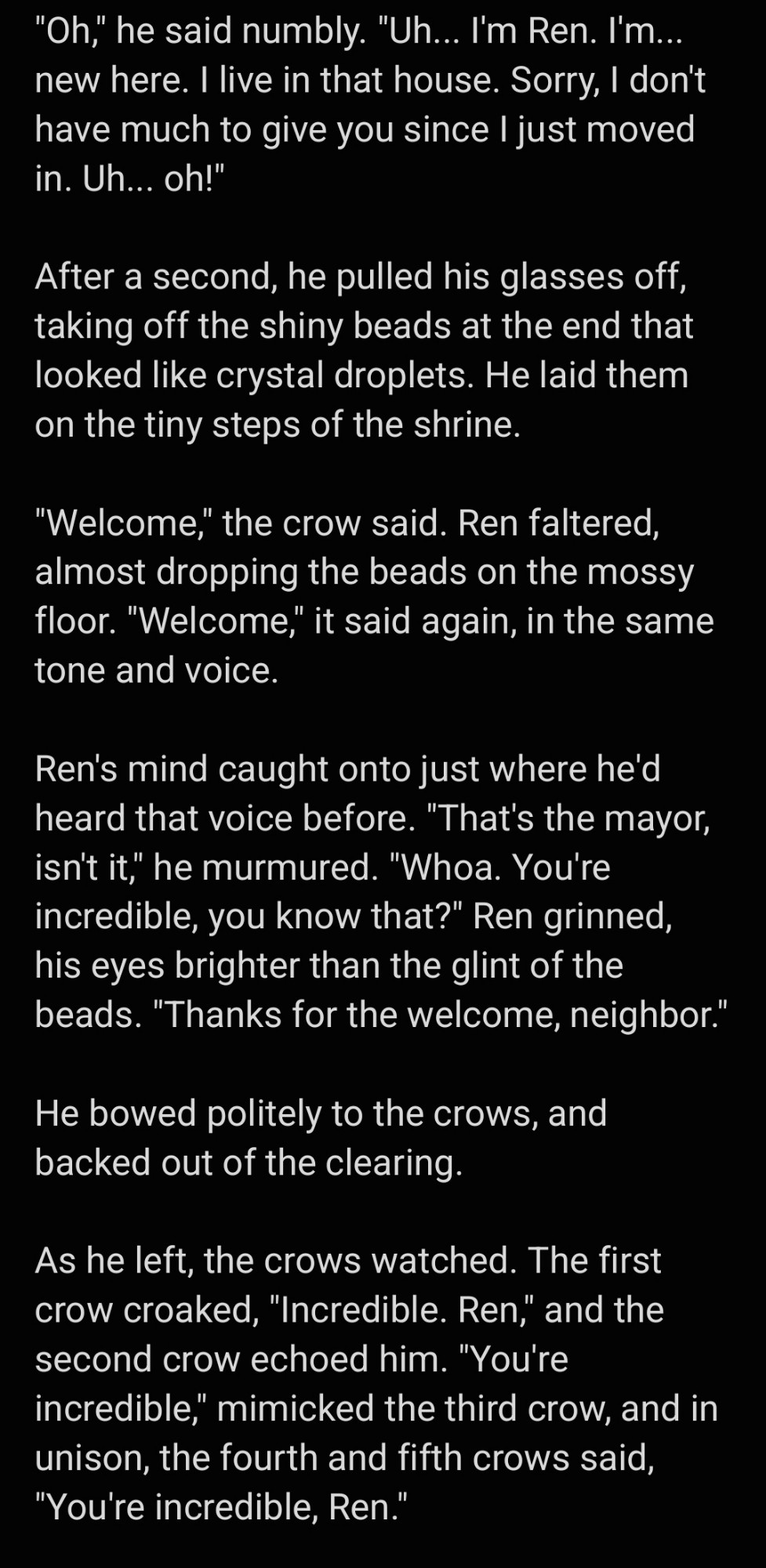 Image two of two. Content is: "Oh," he said numbly. "Uh... I'm Ren. I'm... new here. I live in that house. Sorry, I don't have much to give you since I just moved in. Uh... oh!"

After a second, he pulled his glasses off, taking off the shiny beads at the end that looked like crystal droplets. He laid them on the tiny steps of the shrine. 

"Welcome," the crow said. Ren faltered, almost dropping the beads on the mossy floor. "Welcome," it said again, in the same tone and voice. 

Ren's mind caught onto just where he'd heard that voice before. "That's the mayor, isn't it," he murmured. "Whoa. You're incredible, you know that?" Ren grinned, his eyes brighter than the glint of the beads. "Thanks for the welcome, neighbor."

He bowed politely to the crows, and backed out of the clearing. 

As he left, the crows watched. The first crow croaked, "Incredible. Ren," and the second crow echoed him. "You're incredible," mimicked the third crow, and in unison, the fourth and fifth crows said, "You're incredible, Ren."