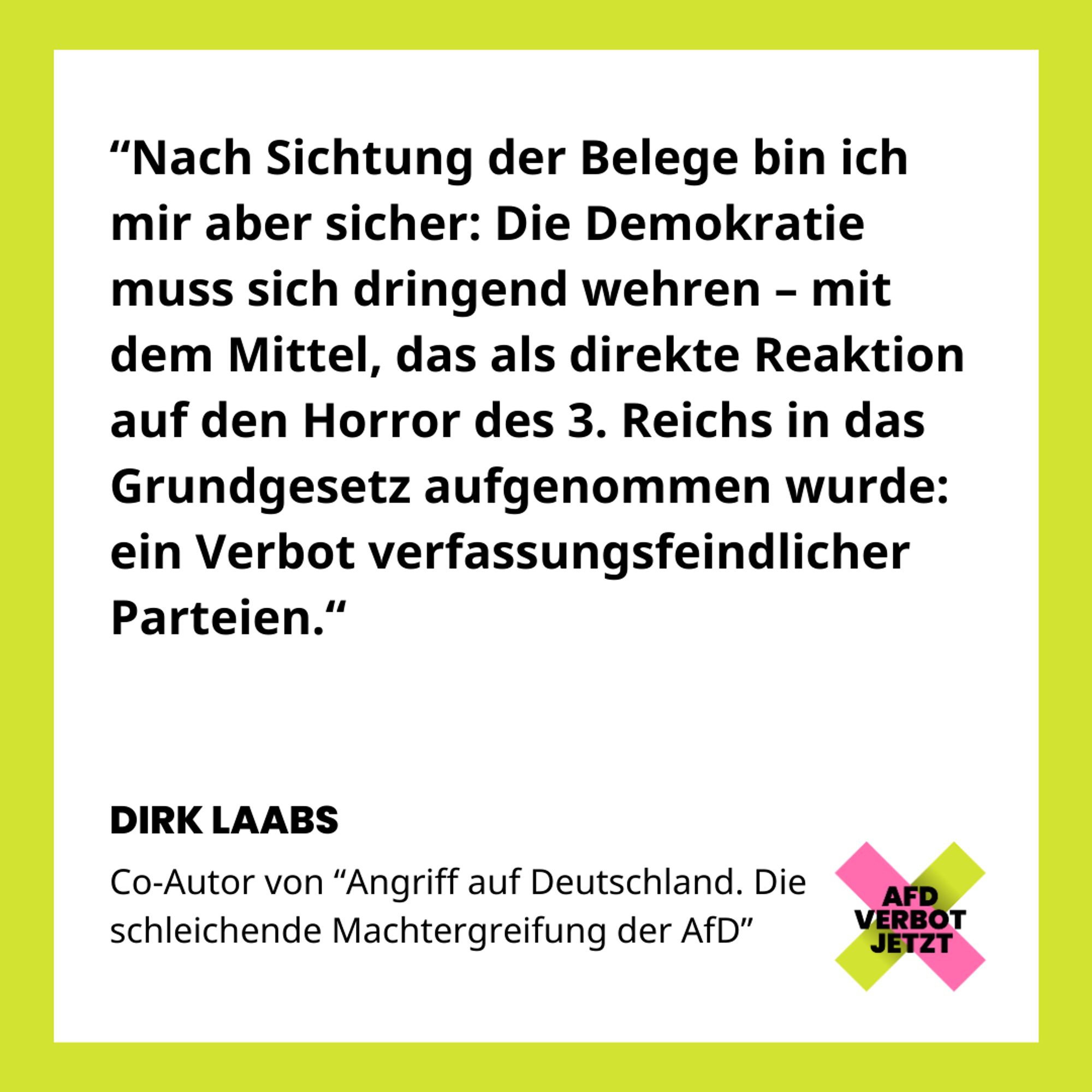 Zitat von Dirk Laabs Teil 2: "Nach Sichtung der Belege bin ich mir aber sicher: Die Demokratie muss sich dringend wehren – mit dem Mittel, das als direkte Reaktion auf den Horror des 3. Reichs in das Grundgesetz aufgenommen wurde: ein Verbot verfassungsfeindlicher Parteien."