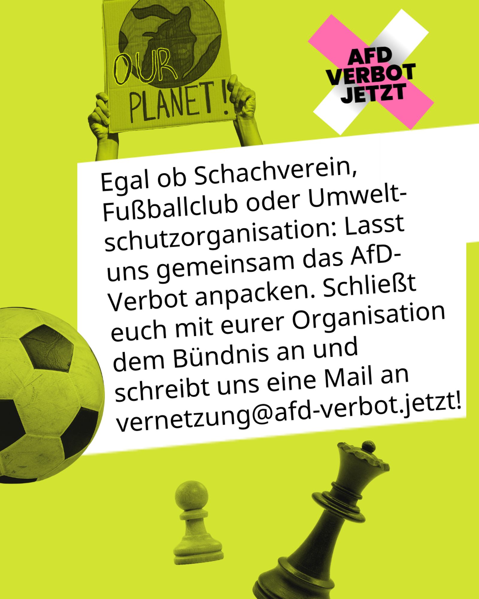 Egal ob Schachverein, Fußballclub oder Umweltschutzorganisation: Lasst uns gemeinsam das AfD-Verbot anpacken. Schließt euch mit eurer Organisation dem Bündnis an und schreibt uns eine Mail an vernetzung@afd-verbot.jetzt!