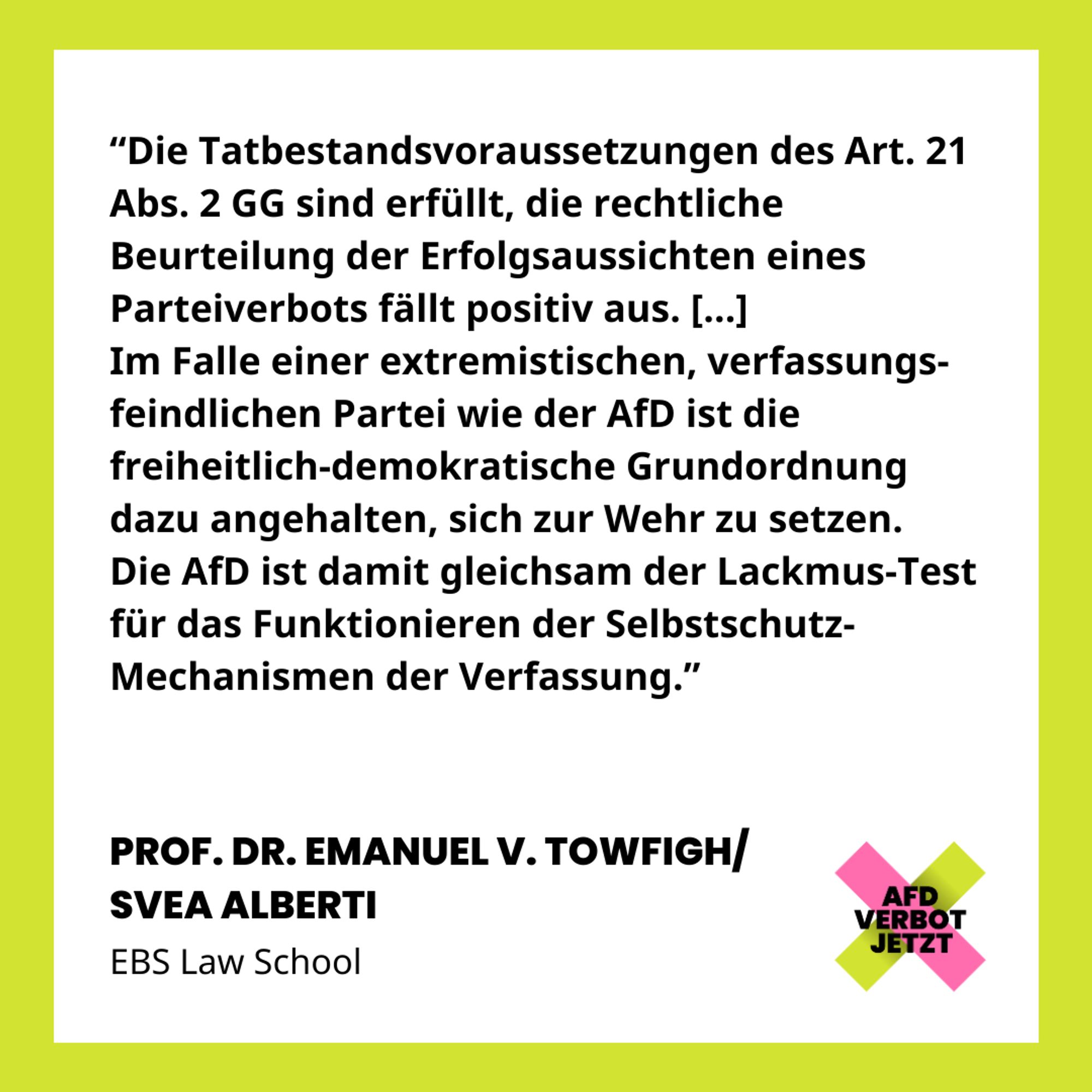 “Die Tatbestandsvoraussetzungen des Art. 21 Abs. 2 GG sind erfüllt, die rechtliche Beurteilung der Erfolgsaussichten eines Parteiverbots fällt positiv aus. […] Im Falle einer extremistischen, verfassungs-feindlichen Partei wie der AfD ist die freiheitlich-demokratische Grundordnung dazu angehalten, sich zur Wehr zu setzen. Die AfD ist damit gleichsam der Lackmus-Test für das Funktionieren der Selbstschutz- Mechanismen der Verfassung.” PROF. DR. EMANUEL V. TOWFIGH/ SVEA ALBERTI, EBS Law School