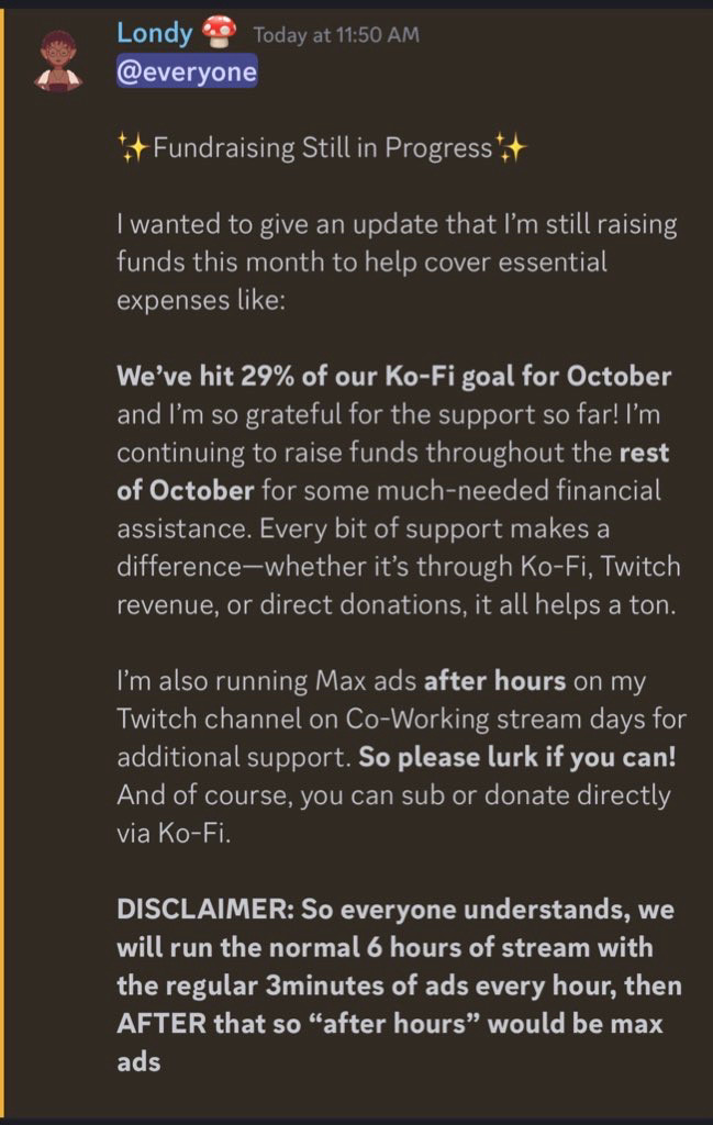 Announcement from Londy’s discord that reads: 

I wanted to give an update that I’m still raising funds this month to help cover essential expenses like:

We’ve hit 29% of our Ko-Fi goal for October and I’m so grateful for the support so far! I’m continuing to raise funds throughout the **rest of October** for some much-needed financial assistance. Every bit of support makes a difference—whether it’s through Ko-Fi, Twitch revenue, or direct donations, it all helps a ton.

I’m also running Max ads **after hours** on my Twitch channel on Co-Working stream days for additional support. **So please lurk if you can!** And of course, you can sub or donate directly via Ko-Fi.

DISCLAIMER: So everyone understands, we will run the normal 6 hours of stream with the regular 3minutes of ads every hour, then AFTER that so “after hours” would be max ads”