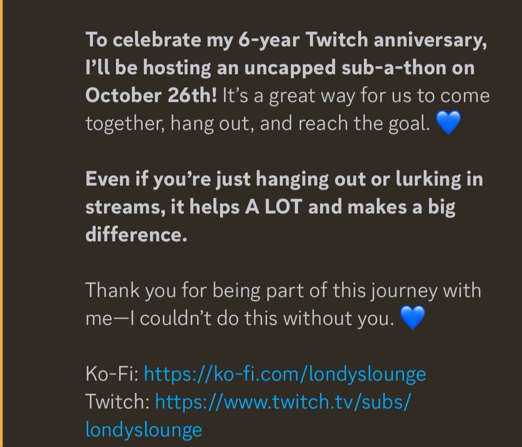 Announcement from Londy’s discord that reads: “To celebrate my 6-year Twitch anniversary, I’ll be hosting an uncapped sub-a-thon on October 26th!** It’s a great way for us to come together, hang out, and reach the goal. 💙

**Even if you’re just hanging out or lurking in streams, it helps A LOT and makes a big difference.**

Thank you for being part of this journey with me—I couldn’t do this without you. 💙

Ko-Fi: https://ko-fi.com/londyslounge
Twitch: https://www.twitch.tv/subs/londyslounge