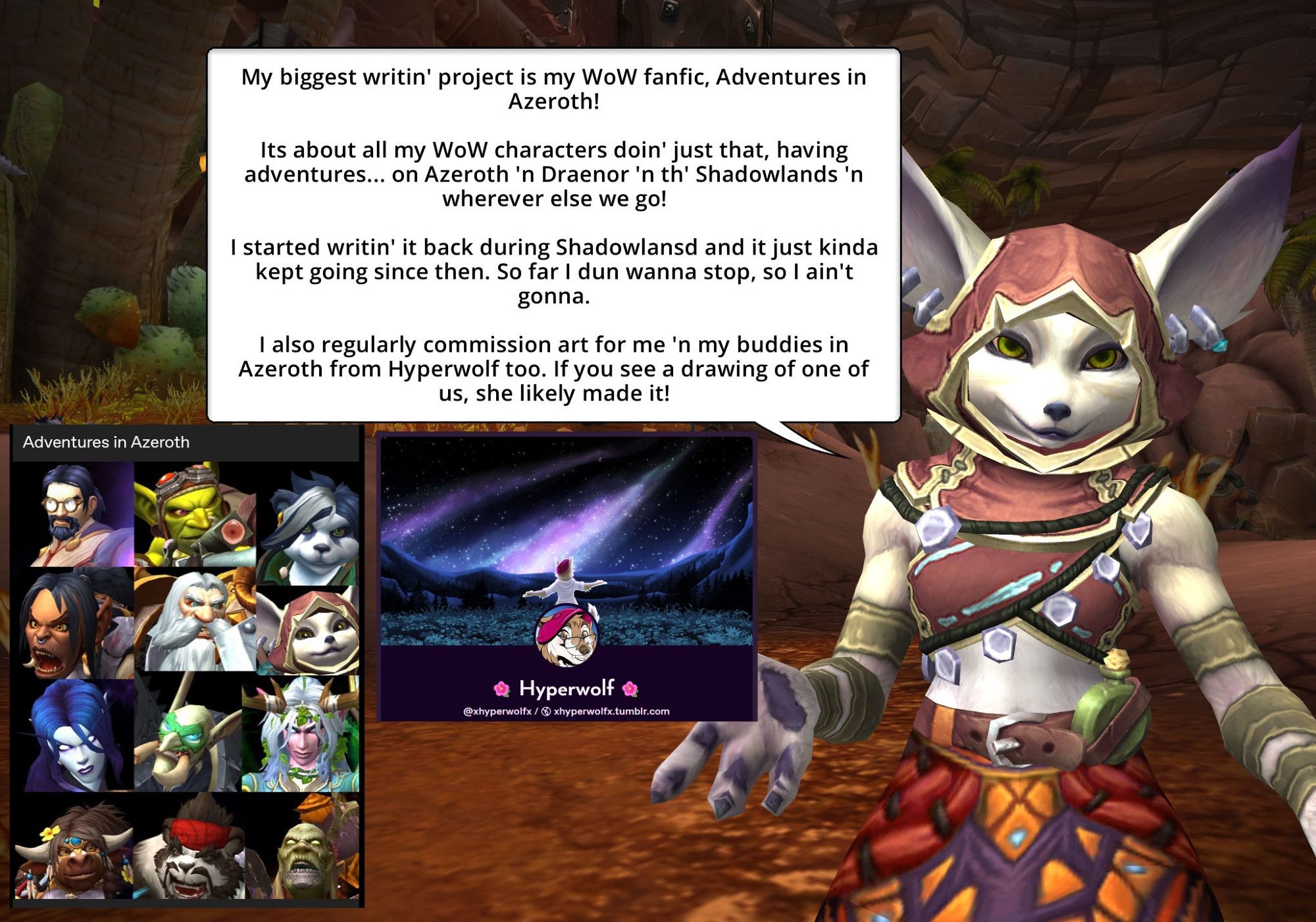 My biggest writin' project is my WoW Fanfic, Adventures in Azeroth!

Its all about my WoW characters doin' just that, havin adventures... on Azeroth 'n Draenor 'n th' Shadowlands 'n wherever else we go!

I started writin' it back during Shadowlands and it just kinda kept going since then! So far I dun wanna stop, so I ain't gonna!

I also regularly commission art for me 'n my buddies in Azeroth from Hyperwolf too. If you see a drawing of one of us, she likely made it!