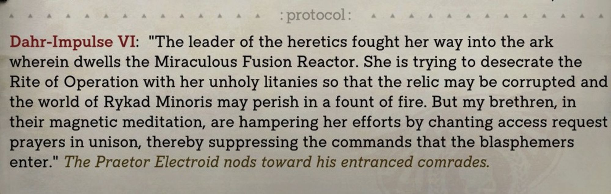 Dahr-Impulse VI: "The leader of the heretics fought her way into the ark wherein dwells the Miraculous Fusion Reactor. She is trying to desecrate the Rite of Operation with her unholy litanies so that the relic may be corrupted and the world of Rykad Minoris may perish in a fount of fire. But my brethren, in their magnetic meditation, are hampering her efforts by chanting access request prayers in unison, thereby suppressing the commands that the blasphemers enter." the praetor electroid nods towards his entranced comrades. 