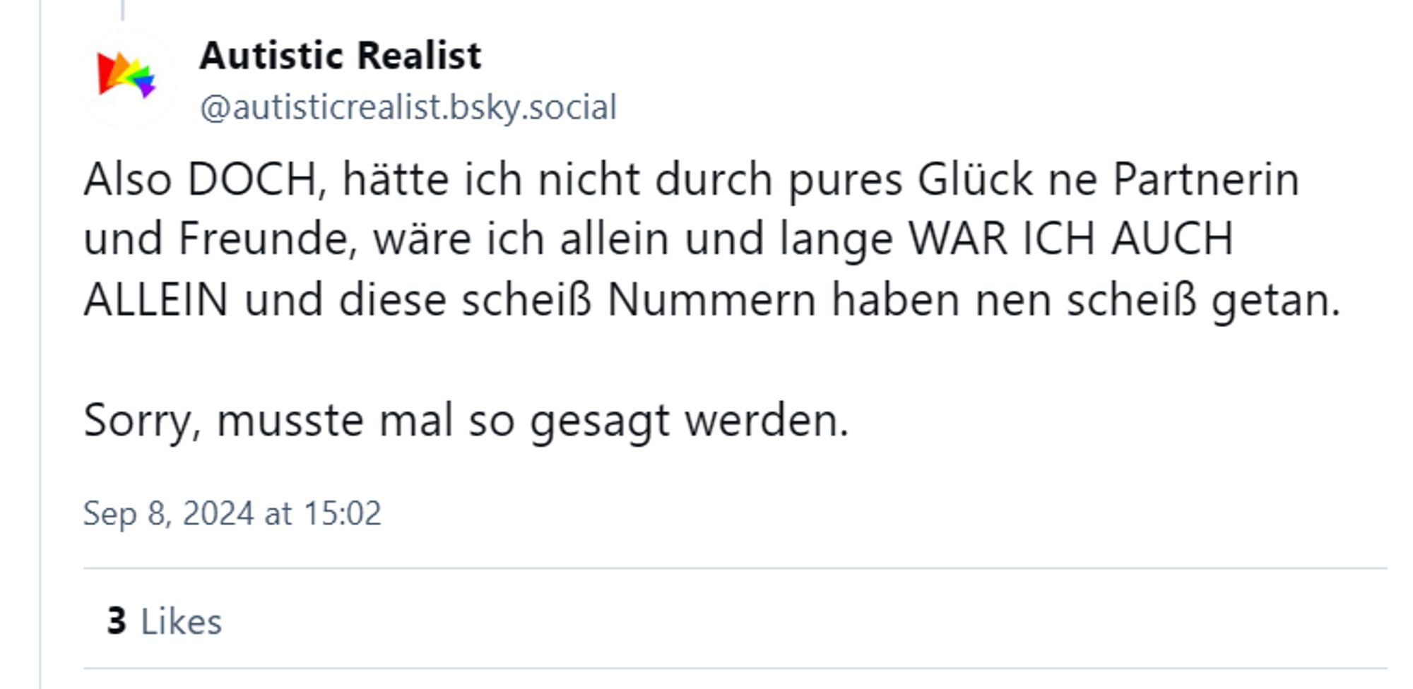 Also DOCH, hätte ich nicht durch pures Glück ne Partnerin und Freunde, wäre ich allein und lange WAR ICH AUCH ALLEIN und diese scheiß Nummern haben nen scheiß getan. 

Sorry, musste mal so gesagt werden.
Sep 8, 2024 at 15:02