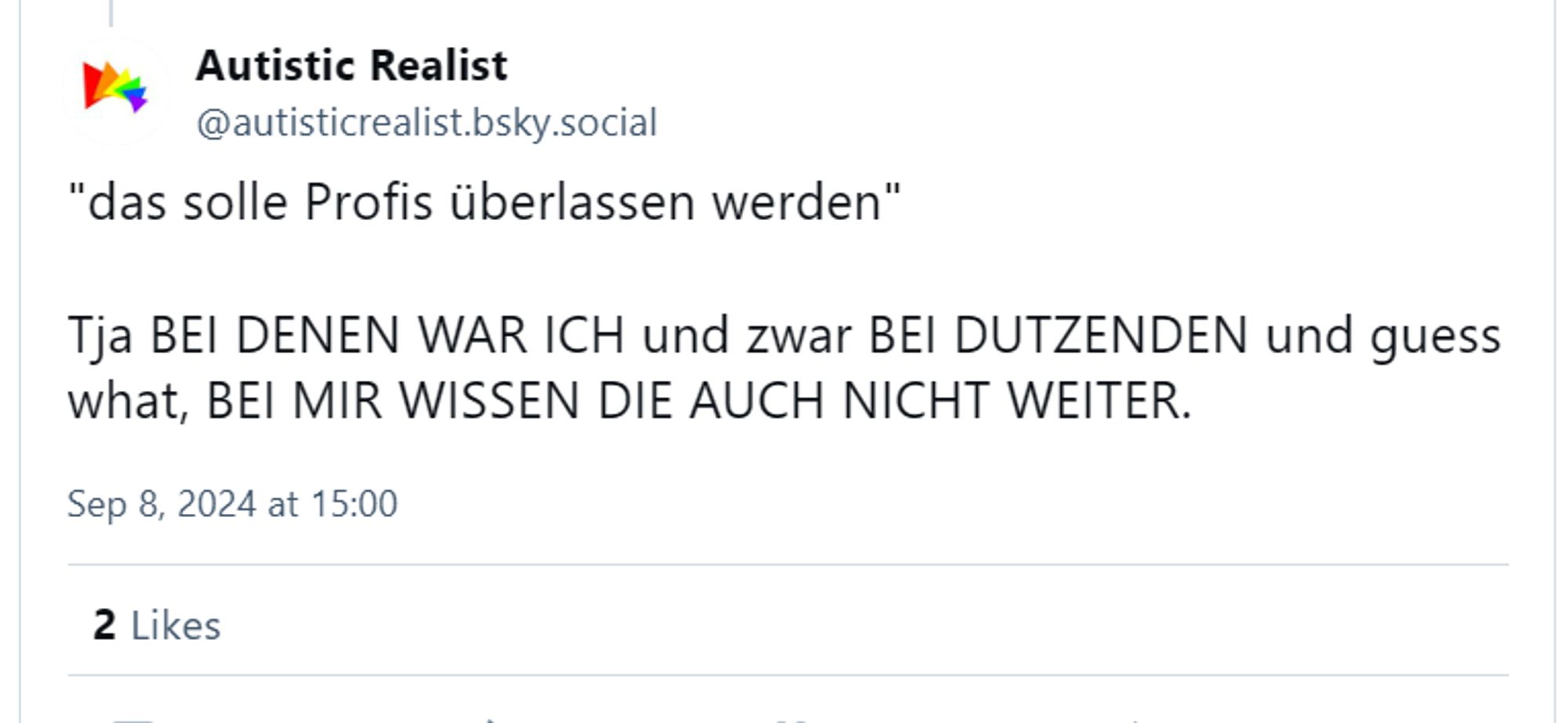 Autistic Realist
‪@autisticrealist.bsky.social‬
"das solle Profis überlassen werden"

Tja BEI DENEN WAR ICH und zwar BEI DUTZENDEN und guess what, BEI MIR WISSEN DIE AUCH NICHT WEITER.
Sep 8, 2024 at 15:00