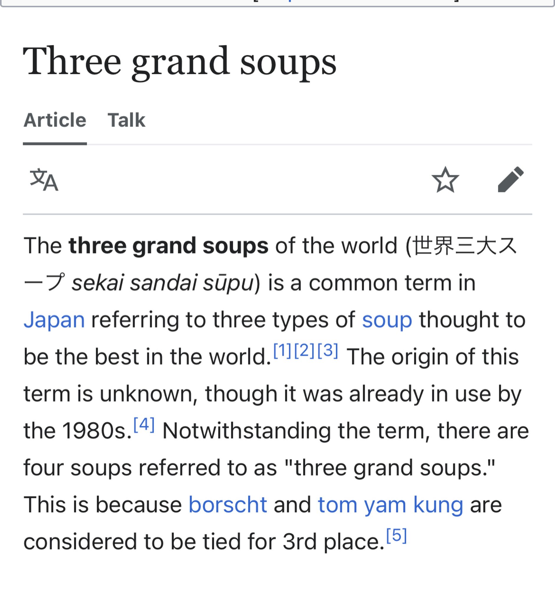 The three grand soups of the world (世界三大スープ sekai sandai sūpu) is a common term in Japan referring to three types of soup thought to be the best in the world.[1][2][3] The origin of this term is unknown, though it was already in use by the 1980s.[4] Notwithstanding the term, there are four soups referred to as "three grand soups." This is because borscht and tom yam kung are considered to be tied for 3rd place.