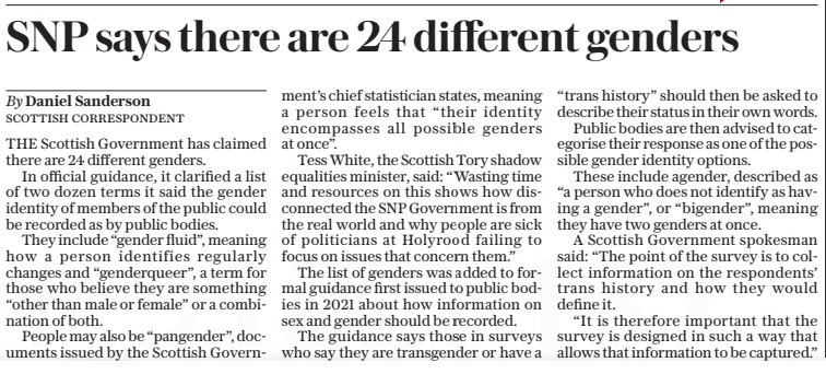 SNP says there are 24 different genders
The Daily Telegraph21 Oct 2024By Daniel Sanderson SCOTTISH CORRESPONDENT
THE Scottish Government has claimed there are 24 different genders.

In official guidance, it clarified a list of two dozen terms it said the gender identity of members of the public could be recorded as by public bodies.

They include “gender fluid”, meaning how a person identifies regularly changes and “genderqueer”, a term for those who believe they are something “other than male or female” or a combination of both.