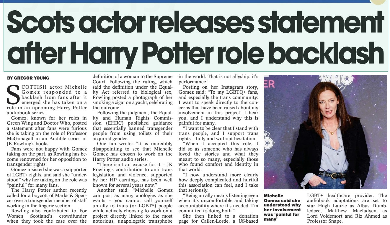 Scots actor releases statement after Harry Potter role backlash
The National (Scotland)8 Aug 2025BY GREGOR YOUNG

Michelle Gomez said she understood why her involvement was ‘painful for many’
SCOTTISH actor Michelle Gomez responded to a backlash from fans after it emerged she has taken on a role in an upcoming Harry Potter audiobook series.

Gomez, known for her roles in Green Wing and Doctor Who, posted a statement after fans were furious she is taking on the role of Professor McGonagall in an Audible series of JK Rowling’s books.

Fans were not happy with Gomez taking on the part, as Rowling has become renowned for her opposition to transgender rights.

Gomez insisted she was a supporter of LGBT+ rights, and said she “understood” why her taking on the role was “painful” for many fans.

The Harry Potter author recently called for a boycott of Marks & Spencer over a transgender member of staff working in the lingerie section.

Rowling also contributed to For Women Scotland’s crowdfunder when they took the case over the definition of a woman to the Supreme Court. Following the ruling, which said the definition under the Equality Act referred to biological sex, Rowling posted a photograph of her smoking a cigar on a yacht, celebrating the outcome.

Following the judgment, the Equality and Human Rights Commission (EHRC) published guidance that essentially banned transgender people from using toilets of their acquired gender.

One fan wrote: “It is incredibly disappointing to see that Michelle Gomez has chosen to work on the Harry Potter audio series.

“There isn’t an excuse for it – JK Rowling’s contribution to anti trans legislation and violence, supported by her HP earnings, has been well known for several years now.”

#TransAgendaClips