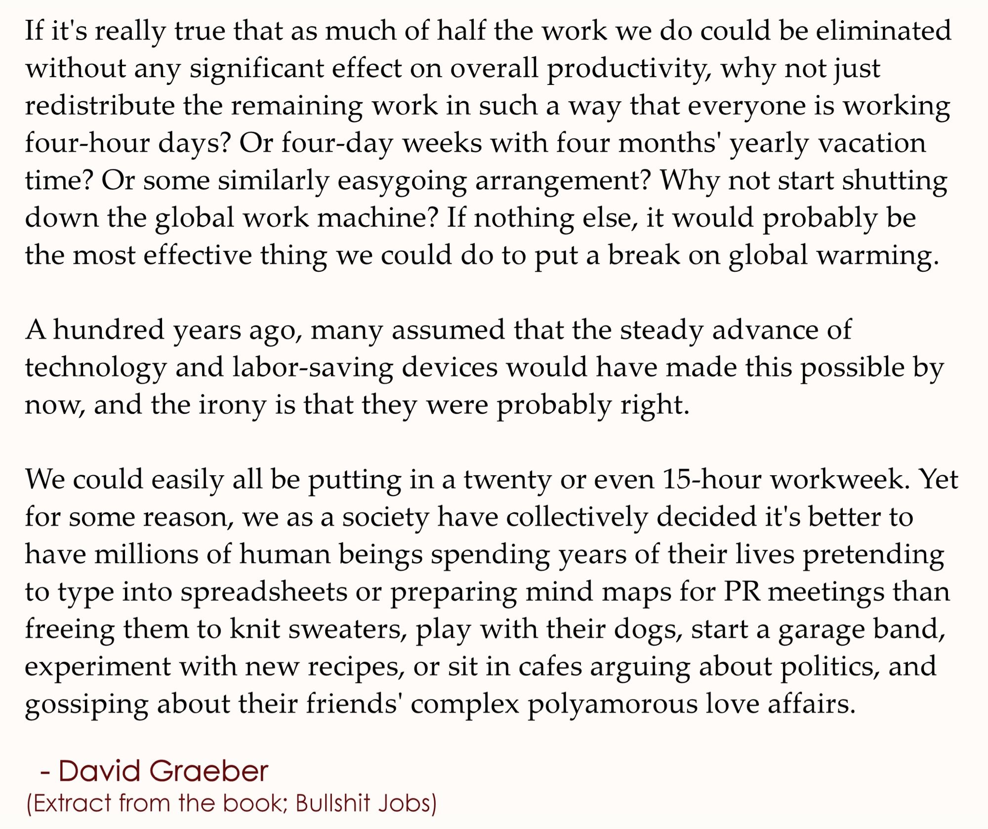 It would take me so long to write this out - and I’m too high, which is more the reason - but it’s basically an excerpt from Graeber’s Bullshit Jobs saying that there’s actually no natural reason whatsoever for us to be living like this, working on nonsense, just to be able to keep a roof over our head. It’s an insane and entirely temporary system that we have chosen for ourselves, and we could just as well un-choose it.