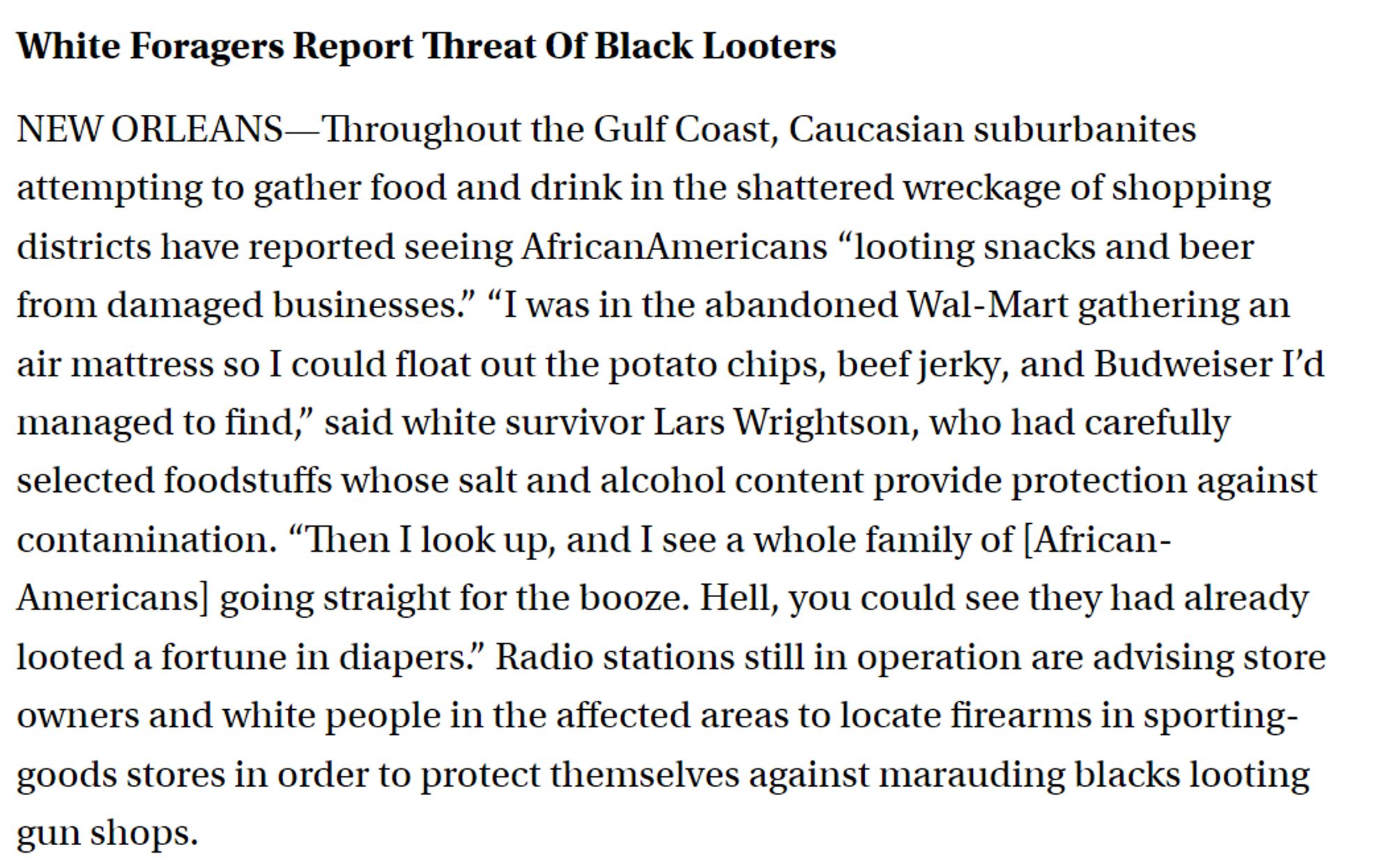 White Foragers Report Threat Of Black Looters

NEW ORLEANS—Throughout the Gulf Coast, Caucasian suburbanites attempting to gather food and drink in the shattered wreckage of shopping districts have reported seeing African­Americans “looting snacks and beer from damaged businesses.” “I was in the abandoned Wal-Mart gathering an air mattress so I could float out the potato chips, beef jerky, and Budweiser I’d managed to find,” said white survivor Lars Wrightson, who had carefully selected foodstuffs whose salt and alcohol content provide protection against contamination. “Then I look up, and I see a whole family of [African-Americans] going straight for the booze. Hell, you could see they had already looted a fortune in diapers.” Radio stations still in operation are advising store owners and white people in the affected areas to locate firearms in sporting-goods stores in order to protect themselves against marauding blacks looting gun shops.