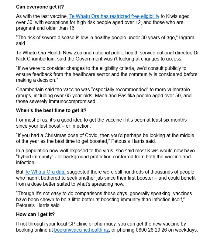 Can everyone get it?
As with the last vaccine, Te Whatu Ora has restricted free eligibility to Kiwis aged over 30, with exceptions for high-risk people aged over 12, and those who are pregnant and older than 16.
“The risk of severe disease is low in healthy people under 30 years of age,” Ingram said.
Te Whatu Ora Health New Zealand national public health service national director, Dr Nick Chamberlain, said the Government wasn’t looking at changes to access.
“If we were to consider changes to the eligibility criteria, we’d consult publicly to ensure feedback from the healthcare sector and the community is considered before making a decision.”
Chamberlain said the vaccine was “especially recommended” to more vulnerable groups, including over-65-year-olds, Māori and Pasifika people aged over 50, and those severely immunocompromised.
When’s the best time to get it?
For most of us, it’s a good idea to get the vaccine if it’s been at least six months since your last boost – or infection.